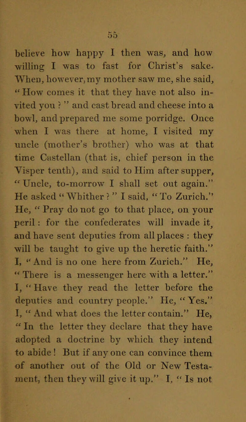 oo believe how happy I then was, and how willing I was to fast for Christ’s sake. When, however,my mother saw me, she said, “ How comes it that they have not also in- vited you ? ” and cast bread and cheese into a bowl, and prepared me some porridge. Once when I was there at home, I visited my uncle (mother’s brother) who was at that time Castellan (that is, chief person in the Visper tenth), and said to Him after supper. Uncle, to-morrow I shall set out again.” He asked “ Whither ? ” I said, “ To Zurich.” He, “ Pray do not go to that place, on your peril: for the confederates will invade it^ and have sent deputies from all places : they will be taught to give up the heretic faith.” I, *' And is no one here from Zurich.” He, “ There is a messenger here with a letter.” I, “ Have they read the letter before the deputies and country people.” He, “Yes.” I, “ And what does the letter contain.” He, “ In the letter they declare that they have adopted a doctrine by which they intend to abide! But if anyone can convince them of another out of the Old or New Testa- ment, then they will give it up.” I, “ Is not