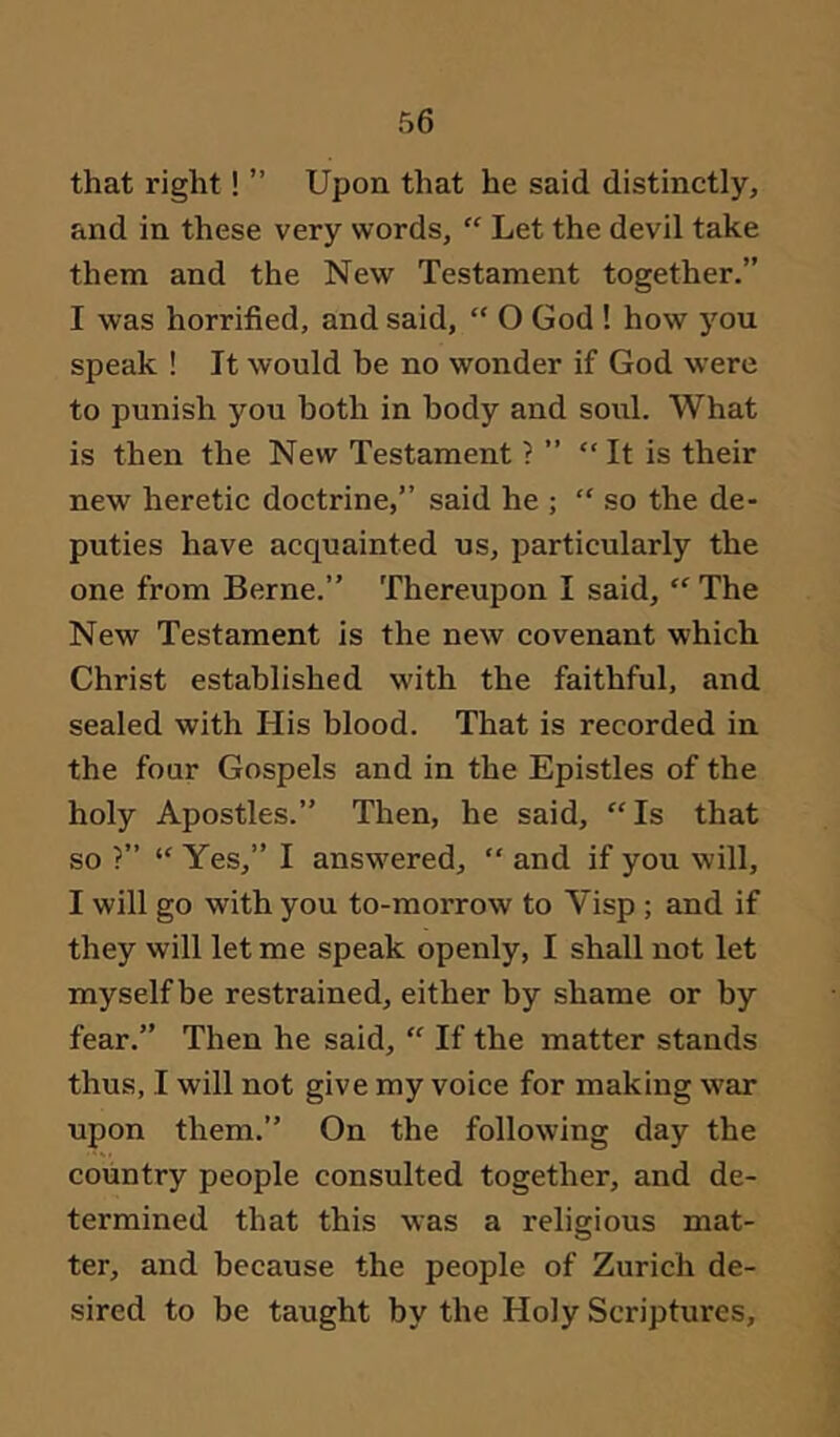that right! ” Upon that he said distinctly, and in these very words, “ Let the devil take them and the New Testament together.” I was horrified, and said, “ O God ! how jmu speak ! It would be no wonder if God were to punish you both in body and soul. What is then the New Testament ? ” “It is their new heretic doctrine,” said he ; “ so the de- puties have acquainted us, particularly the one from Berne.” Thereupon I said, “ The New Testament is the new covenant which Christ established with the faithful, and sealed with His blood. That is recorded in the four Gospels and in the Epistles of the holy Apostles.” Then, he said, “Is that so ?” “ Yes,” I answered, “ and if you will, I will go with you to-morrow to Visp ; and if they will let me speak openly, I shall not let myself be restrained, either by shame or by fear.” Then he said, “ If the matter stands thus, I will not give my voice for making war upon them.” On the following day the country people consulted together, and de- termined that this was a religious mat- ter, and because the people of Zurich de- sired to be taught by the Holy Scriptures,