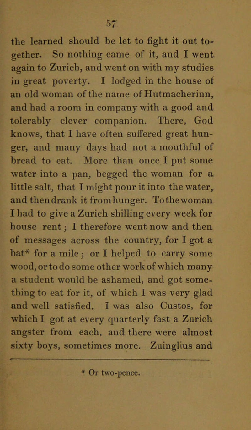 the learned should be let to fight it out to- gether. So nothing came of it, and I went again to Zurich, and went on with my studies in great poverty. I lodged in the house of an old woman of the name of Hutmacherinn, and had a room in company with a good and tolerably clever companion. There, God knows, that I have often suffered great hun- ger, and many days had not a mouthful of bread to eat. More than once I put some water into a pan, begged the woman for a little salt, that I might pour it into the water, and thendrank it fromhunger. Tothewoman I had to give a Zurich shilling every week for house rent j I therefore went now and then of messages across the country, for I got a bat* for a mile j or I helped to carry some wood, or to do some other work of which many a student would be ashamed, and got some- thing to eat for it, of which I was very glad and well satisfied. I was also Gustos, for which I got at every quarterly fast a Zurich angster from each, and there were almost sixty boys, sometimes more. Zuinglius and * Or two-pence.