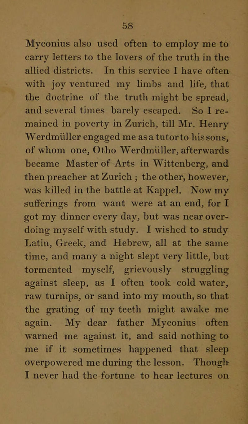 Myconius also used often to employ me to carry letters to the lovers of the truth in the allied districts. In this service I have often with joy ventured my limbs and life^ that the doctrine of the truth might be spread, and several times barely escaped. So I re- mained in poverty in Zurich, till Mr. Henry Werdmiiller engaged me as a tutor to his sons, of whom one, Otho Werdmiiller, afterwards became Master of Arts in Wittenberg, and then preacher at Zurich ; the other, however, was killed in the battle at Kappel. Now my sufferings from want were at an end, for I got my dinner every day, but was near over- doing myself with study. I wished to study Latin, Greek, and Hebrew, all at the same time, and many a night slept very little, but tormented myself, grievously struggling against sleep, as I often took cold water, raw turnips, or sand into mj’^ mouth, so that the grating of my teeth might awake me again. My dear father Myconius often warned me against it, and said nothing to me if it sometimes happened that sleep overpowered me during the lesson. Though I never had the fortune to hear lectures on