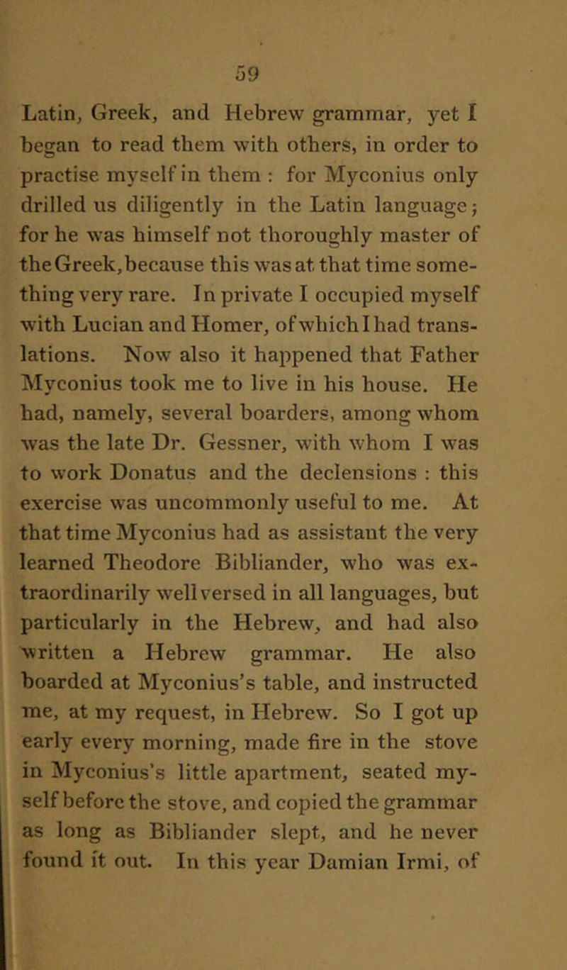 Latin, Greek, and Hebrew grammar, yet I began to read them with others, in order to practise myself in them : for Myconius only drilled us diligently in the Latin language; for he was himself not thoroughly master of the Greek,because this was at that time some- thing very rare. In private I occupied myself with Lucian and Homer, ofwhichihad trans- lations. Now also it happened that Father Myconius took me to live in his house. He had, namely, several boarders, among whom was the late Dr. Gessner, with whom I was to work Donatus and the declensions : this exercise was uncommonly useful to me. At that time Myconius had as assistant the very learned Theodore Bibliander, who was ex- traordinarily well versed in all languages, but particularly in the Hebrew, and had also written a Hebrew grammar. He also boarded at Myconius’s table, and instructed me, at my request, in Hebrew. So I got up early every morning, made fire in the stove in Myconius’s little apartment, seated my- self before the stove, and copied the grammar as long as Bibliander slept, and he never found it out. In this year Damian Irmi, of