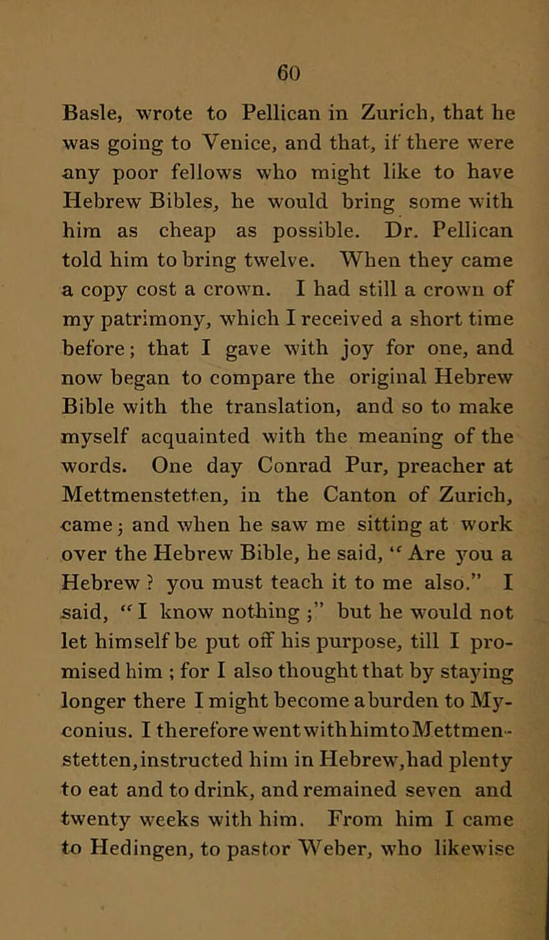 Basle, wrote to Pellican in Zurich, that he was going to Venice, and that, if there were any poor fellows who might like to have Hebrew Bibles, he would bring some with him as cheap as possible. Dr. Pellican told him to bring twelve. When they came a copy cost a crown. I had still a crown of my patrimony, which I received a short time before; that I gave with joy for one, and now began to compare the original Hebrew Bible with the translation, and so to make myself acquainted with the meaning of the words. One day Conrad Pur, preacher at Mettmenstetten, in the Canton of Zurich, came 5 and when he saw me sitting at work over the Hebrew Bible, he said, “ Are jmu a Hebrew ? you must teach it to me also.” I said, “ I know nothing but he w'ould not let himself be put oif his purpose, till I pi'o- mised him ; for I also thought that by staying longer there I might become aburden to M}’’- conius. I therefore went with himto Mettmen - stetten, instructed him in Hebrew',had plenty to eat and to drink, and remained seven and twenty weeks with him. From him I came to Hedingen, to pastor Weber, who likewise