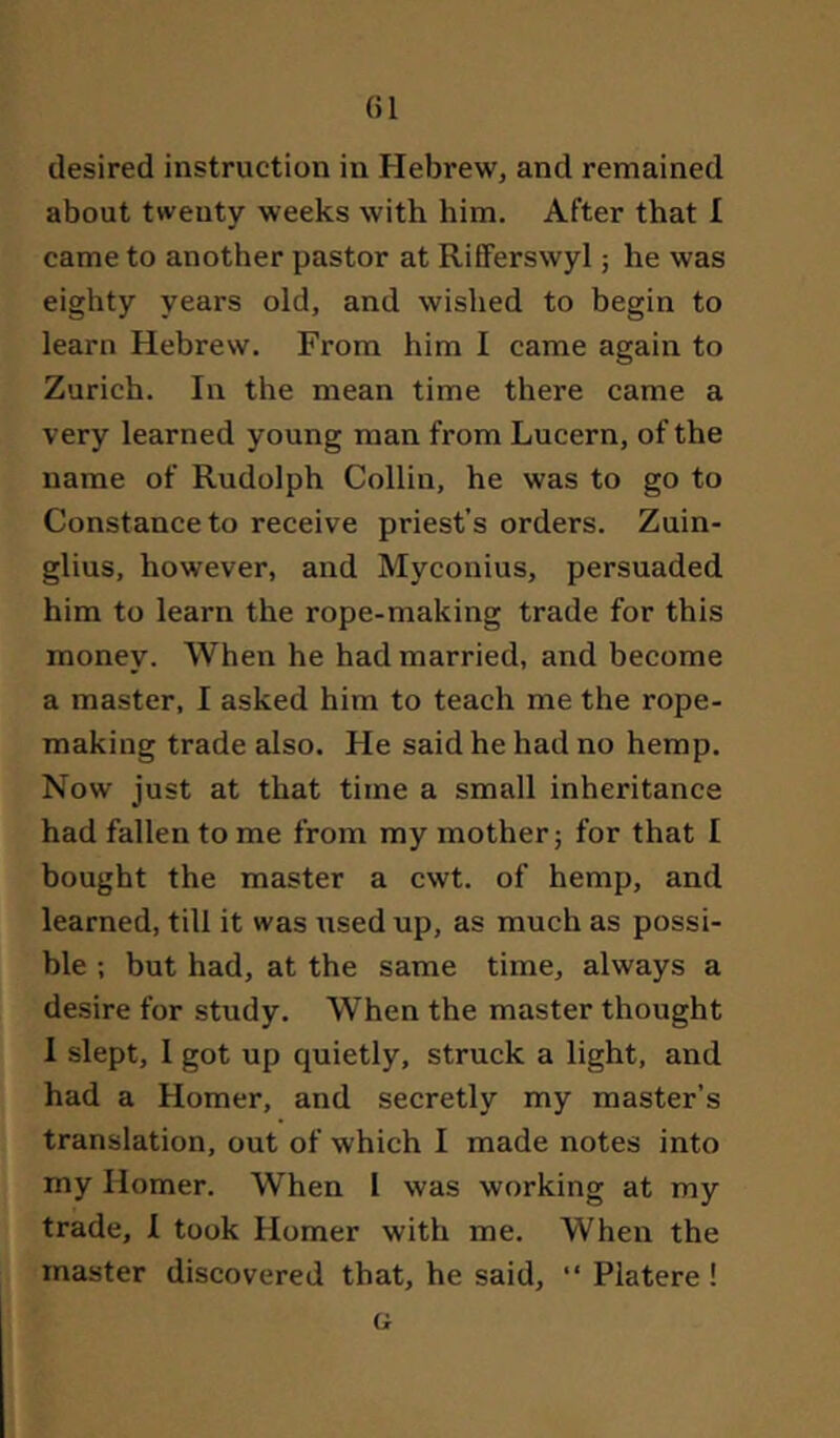 desired Instruction in Hebrew, and remained about twenty weeks with him. After that I came to another pastor at RifFerswyl; he was eighty years old, and wished to begin to learn Hebrew. From him I came again to Zurich. In the mean time there came a very learned young man from Lucern, of the name of Rudolph Collin, he was to go to Constance to receive priest’s orders. Zuin- glius, however, and Myconius, persuaded him to learn the rope-making trade for this money. When he had married, and become a master, I asked him to teach me the rope- making trade also. He said he had no hemp. Now just at that time a small inheritance had fallen to me from my mother; for that I bought the master a cwt. of hemp, and learned, till it was used up, as much as possi- ble ; but had, at the same time, always a desire for study. When the master thought I slept, I got up quietly, struck a light, and had a Homer, and secretly my master’s translation, out of which I made notes into my Homer. When I was working at my trade, 1 took Homer with me. When the master discovered that, he said, “ Platere ! G