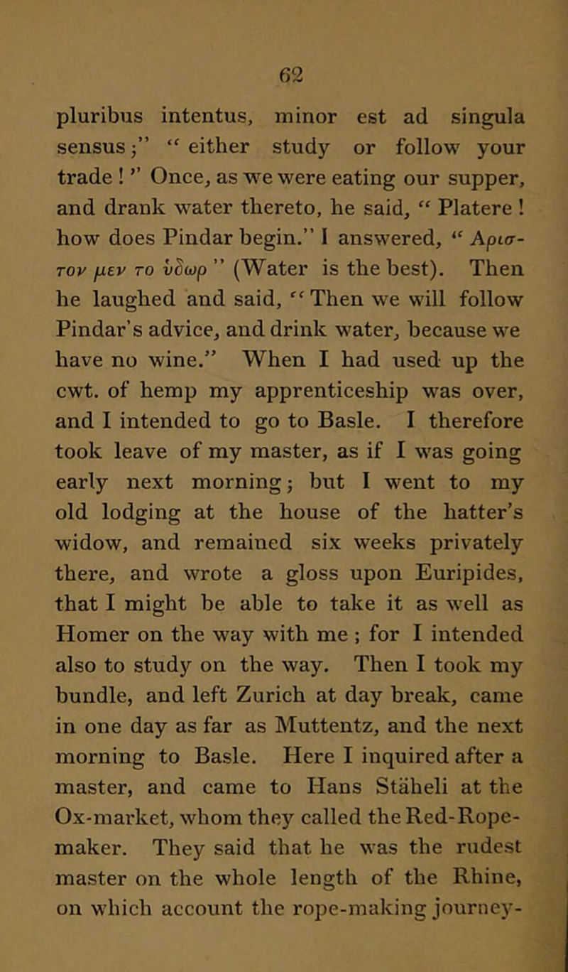 pluribus intentus, minor est ad singula sensus 5” “ either study or follow your trade ! ’’ Once, as we were eating our supper, and drank water thereto, he said, “ Platere ! how does Pindar begin.” I answered, “ Apier- Tov jjLev TO vScop ” (Water is the best). Then he laughed and said, “ Then we will follow Pindar’s advice, and drink water, because we have no wine.” When I had used up the cwt. of hemp my apprenticeship was over, and I intended to go to Basle. I therefore took leave of my master, as if I was going early next morning; but I went to my old lodging at the house of the hatter’s widow, and remained six weeks privately there, and wrote a gloss upon Euripides, that I might be able to take it as well as Homer on the way with me ; for I intended also to study on the way. Then I took my bundle, and left Zurich at day break, came in one day as far as Muttentz, and the next morning to Basle. Here I inquired after a master, and came to Hans Staheli at the Ox-market, whom they called the Red-Rope- maker. They said that he was the rudest master on the whole length of the Rhine, on which account the rope-making journey-