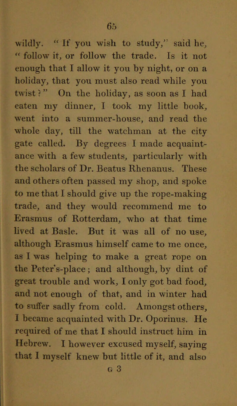 wildly. “ If you wish to study,” said he, “ follow it, or follow the trade. Is it not enough that I allow it you by night, or on a holiday, that you must also read while you twist ? ” On the holiday, as soon as I had eaten my dinner, I took my little book, went into a summer-house, and read the whole day, till the watchman at the city gate called. By degrees I made acquaint- ance with a few students, particularly with the scholars of Dr. Beatus Rhenanus. These and others often passed my shop, and spoke to me that I should give up the rope-making trade, and they would recommend me to Erasmus of Rotterdam, who at that time lived at Basle. But it was all of no use, although Erasmus himself came to me once, as I was helping to make a great rope on the Peter’s-place; and although, by dint of great trouble and work, I only got bad food, and not enough of that, and in winter had to suffer sadly from cold. Amongst others, I became acquainted with Dr. Oporinus. He required of me that I should instruct him in Hebrew. I however excused myself, saying that I myself knew but little of it, and also G 3