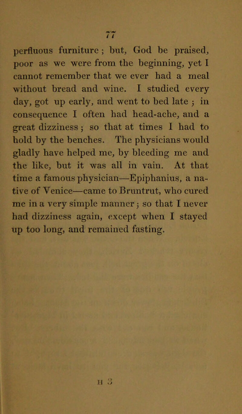 perfluous furniture ; but, God be praised, poor as we were from the beginning, yet I cannot remember that we ever had a meal without bread and wine. I studied every day, got up early, and went to bed late j in consequence I often had head-ache, and a great dizziness; so that at times 1 had to hold by the benches. The physicians would gladly have helped me, by bleeding me and the like, but it was all in vain. At that time a famous physician—Epiphanius, a na- tive of Venice—came to Bruntrut, who cured me in a very simple manner j so that I never had dizziness again, except when I stayed up too long, and remained fasting.