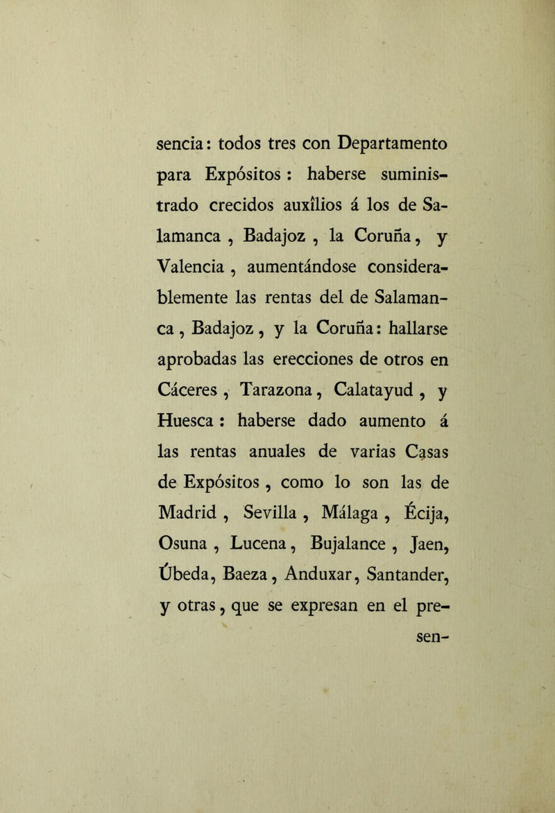 senda: todos tres con Departamento para Expósitos: haberse suminis- trado crecidos auxilios á los de Sa- lamanca , Badajoz , la Coruña, y Valencia , aumentándose considera- blemente las rentas del de Salaman- ca , Badajoz, y la Coruña: hallarse aprobadas las erecciones de otros en Cáceres , Tarazona, Calatayud , y Huesca: haberse dado aumento á las rentas anuales de varias Casas de Expósitos, como lo son las de Madrid , Sevilla , Málaga , Écija, Osuna , Lucena, Bujalance , Jaén, Úbeda, Baeza, Anduxar, Santander, y otras, que se expresan en el pre-