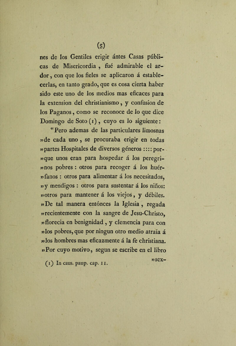 / (s) nes de los Gentiles erigir ántes Casas públi- cas de Misericordia , fué admirable el ar- dor , con que los fieles se aplicaron á estable- cerlas, en tanto grado, que es cosa cierta haber sido este uno de los medios mas eficaces para la extensión del christianismo, y confusión de los Paganos, como se reconoce de lo que dice Domingo de Soto(i), cuyo es lo siguiente: Pero ademas de las particulares limosnas «de cada uno , se procuraba erigir en todas «partes Hospitales de diversos géneros ::::por- «que unos eran para hospedar á los peregri- «nos pobres : otros para recoger á los huér- «fanos : otros para alimentar á los necesitados, «y mendigos : otros para sustentar á los niños: «otros para mantener á los viejos, y débiles. «De tal manera entonces la Iglesia , regada «recientemente con la sangre de Jesu-Christo, «florecía en benignidad , y clemencia para con «los pobres, que por ningún otro medio atraía á «los hombres mas eficazmente á la fe christiana. «Por cuyo motivo, según se escribe en el libro (i) In caus. paup. cap. u.