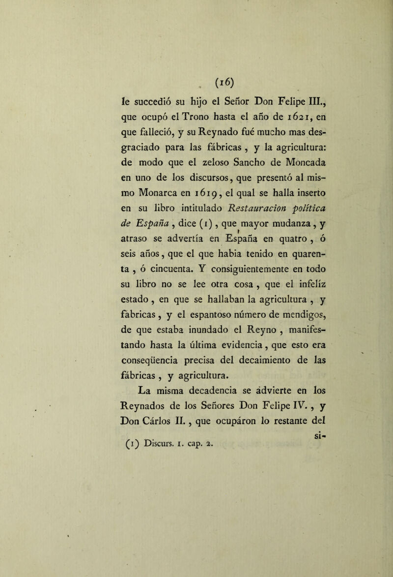 . (IÓ) le succedió su hijo el Señor Don Felipe III., que ocupó el Trono hasta el año de 1621, en que falleció, y su Reynado fué mucho mas des- graciado para las fábricas , y la agricultura: de modo que el zeloso Sancho de Moneada en uno de los discursos, que presentó al mis- mo Monarca en 1619, el qual se halla inserto en su libro intitulado Restauración política de España , dice (i), que mayor mudanza, y atraso se advertía en España en quatro , ó seis años, que el que habia tenido en quaren- ta , ó cincuenta. Y consiguientemente en todo su libro no se lee otra cosa , que el infeliz estado, en que se hallaban la agricultura , y fábricas , y el espantoso número de mendigos, de que estaba inundado el Reyno , manifes- tando hasta la última evidencia, que esto era conseqüencia precisa del decaimiento de las fábricas , y agricultura. La misma decadencia se ¿dvierte en los Reynados de los Señores Don Felipe IV. , y Don Cárlos II., que ocupáron lo restante del si-