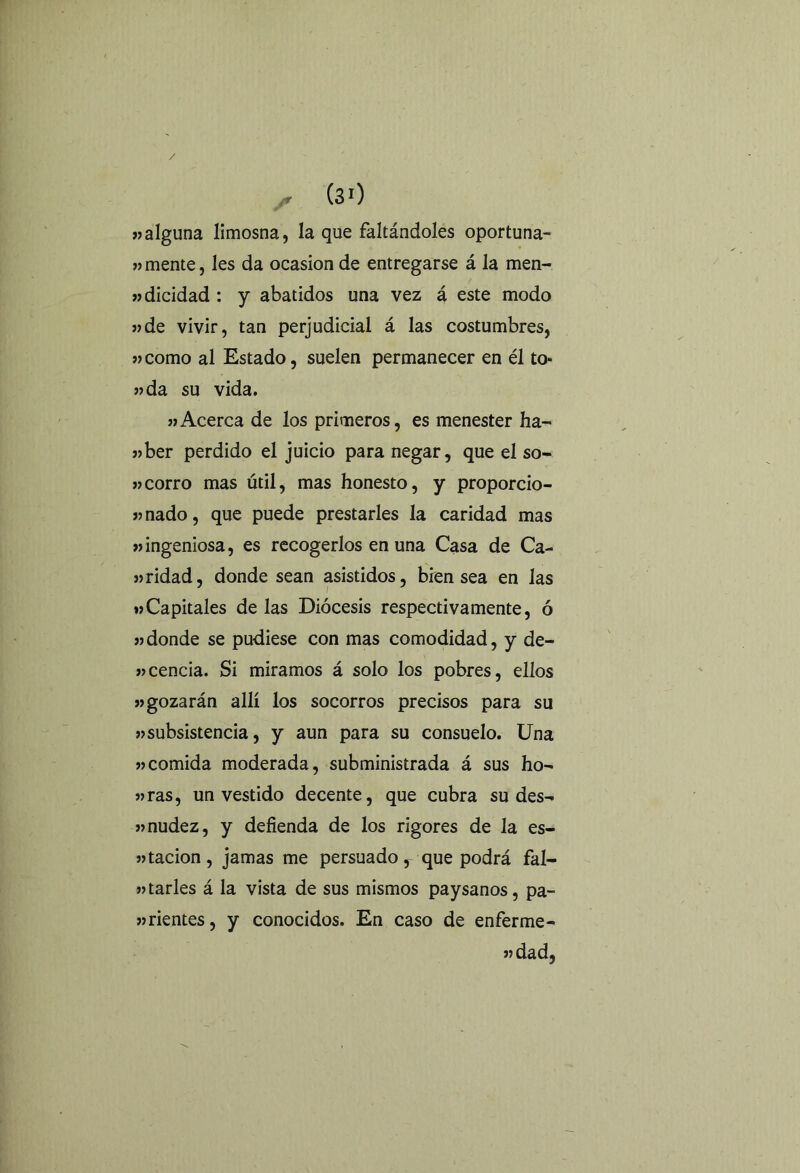 / x (30 «alguna limosna, la que faltándoles oportuna- mente, les da ocasión de entregarse á la men- «dicidad : y abatidos una vez á este modo «de vivir, tan perjudicial á las costumbres, «como al Estado, suelen permanecer en él to« «da su vida. «Acerca de los primeros, es menester ha- «ber perdido el juicio para negar, que el so- «corro mas útil, mas honesto, y proporcio- «nado, que puede prestarles la caridad mas «ingeniosa, es recogerlos en una Casa de Ca- «ridad, donde sean asistidos, bren sea en las «Capitales de las Diócesis respectivamente, ó «donde se pudiese con mas comodidad, y de- «cencía. Si miramos á solo los pobres, ellos «gozarán allí los socorros precisos para su «subsistencia, y aun para su consuelo. Una «comida moderada, subministrada á sus ho- «ras, un vestido decente, que cubra su des- «nudez, y defienda de los rigores de la es- «tacion, jamas me persuado, que podrá fal- «tarles á la vista de sus mismos paysanos, pa- «rientes, y conocidos. En caso de enferme- « dad.