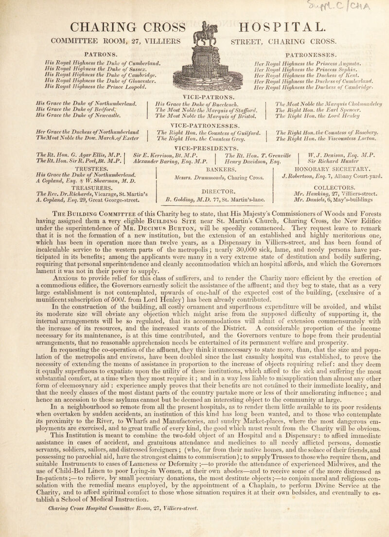 CHARING CROSS COMMITTEE ROOM, 27, VILLIERS PATRONS. His Royal Highness the Duke of Cumberland. His Royal Highness the Duhe of Sussex. His Royal Highness the Duhe of Cambridge. His Royal Highness the Duhe of Gloucester. His Royal Highness the Prince Leopold. HOSPITAL. STREET, CHARING CROSS. PATRONESSES. Her Royal Highness the Princess jUigusta. Her Royal Highness the Princess Sophia. Her Royal Highness the Duchess of Kent. Her Royal Highness the Duchess of Cumberland. Her Royal Highness the Duchess of Cambridge. His Grace the Duhe of Northumberland. His Grace the Duhe o f Bedford. His Grace the Duhe of Newcastle. Her Grace the Duchess of Northumberland TheMost Noble the Dow. March.of Exeter VICE-PATRONS. His Grace the Duhe of Buccleuch. The Most Noble the Marq u is of Stafford. The Most Noble the Marquis of Bristol. VICE-PATRONE S SE S. The Right Hon. the Countess of Guilford. The Right Hon. the Countess Grey. The Most Noble the Marr^uis Cholmoudeley The Right Hon. the Earl Spencer. The Right Hon. the Lord Henley The Right Hon. the Countess of Rosebery. The Riaht Hon. the Viscountess Lorton. TheRt. Hon. G. Agar Ellis, M.P, TheRt. Hon. SlrR. Peel,Bt. M.P. VICE-PRESIDENTS. Sir E. Kerrison,Bt. M.P. The Rt. Hon. T. Grenville Alexander Baring, Esq. M.P. Henry Davidson, Esq. W. J. Denison, Esq. AI.P. Sir Richard Hunter TRUSTEES. His Grace the Duhe of Northumberland. A Copland, Esq. S W. Shearman, M. D. TREASURERS. The Rev. Dr.Richards, Vicarage, St. Martin’s A. Copland, Esq. 29, Great George-street. BANKERS. Messrs. Drumrnonds, Charing Cross. DIRECTOR. B. Golding, M.D. 77, St. Martin’s-lane. HONORARY SECRETARY. J. Robertson, Esq. 7, Albany Court-yard. COLLECTORS. Mr. Hawking, 27, Yilliers-street. Mr. Daniels, 6, May’s-buildings The Building Committee of this Charity beg to state, that His Majesty’s Commissioners of Woods and Forests having assigned them a very eligible Building Site near St. Martin’s Church, Charing Cross, the New Edifice under the superintendence of Mr. Decimus Burton, will he speedily commenced. They request leave to remark that it is not the formation of a new institution, but the extension of an established and highly meritorious one, which has been in operation more than twelve years, as a Dispensary in Villiers-street, and has been found of incalculable service to the western parts of the metropolis ; nearly 30,000 sick, lame, and needy persons have par- ticipated in its benefits; among the applicants were many in a very extreme state of destitution and bodily suffering, requiring that personal superintendence and cleanly accommodation which an hospital affords, and which the Governors lament it was not in their power to supply. Anxious to provide relief for this class of sufferers, and to render the Charity more efficient by the erection of a commodious edifice, the Governors earnestly solicit the assistance of the affluent; and they beg to state, that as a very large establishment is not contemplated, upwards of one-half of the expected cost of the building, (exclusive of a munificent subscription of 500/. from Lord Henley ) has been already contributed. In the construction of the building, all costly ornament and superfluous expenditure will be avoided, and whilst its moderate size will obviate any objection which might arise from the supposed difficulty of supporting it, the internal arrangements will be so regulated, that its accommodations will admit of extension commensurately with the increase of its resources, and the increased wants of the District. A considerable proportion of the income necessary for its maintenance, is at this time contributed, and the Governors venture to hope from their prudential arrangements, that no reasonable apprehension needs be entertained of its permanent welfare and prosperity. In requesting the co-operation of the affluent, they think it unnecessary to state more, than, that the size and popu- lation of the metropolis and environs, have been doubled since the last casualty hospital was established, to prove the necessity of extending the means of assistance in proportion to the increase of objects requiring relief: and they deem it equally superfluous to expatiate upon the utility of these institutions, which afford to the sick and suffering the most substantial comfort, at a time when they most require it; and in a way less liable to misapplication than almost any other form of eleemosynary aid : experience amply proves that their benefits are not confined to their immediate locality, and that the needy classes of the most distant parts of the country partake more or less of their ameliorating influence; and hence an accession to these asylums cannot but he deemed an interesting object to the community at large. In a neighbourhood so remote from all the present hospitals, as to render them little available to its poor residents when overtaken by sudden accidents, an institution of this kind has long been wanted, and to those who contemplate its proximity to the River, to Wharfs and Manufactories, and sundry Market-places, where the most dangerous em- ployments are exercised, and to great traffic of every kind, the good which must result from the Charity will he obvious. This Institution is meant to combine the two-fold object of an Hospital and a Dispensary: to afford immediate assistance in cases of accident, and gratuitous attendance and medicines to all needy afflicted persons, domestic servants, soldiers, sailors, and distressed foreigners ; (who, far from their native homes, and the solace of their friends, and possessing no parochial aid, have the strongest claims to commiseration); to supply Trusses to those who require them, and suitable Instruments to cases of Lameness or Deformity;—to provide the attendance of experienced Miclwives, and the use of Child-Bed Linen to poor Lying-in Women, at their own abodes—and to receive some of the more distressed as In-patients;—to relieve, by small pecuniary donations, the most destitute objects;—to conjoin moral and religious con- solation with the remedial means employed, by the appointment of a Chaplain, to perform Divine Service at the Chaiity, and to afford spiritual comfort to those whose situation requires it at their own bedsides, and eventually to es- tablish a School of Medical Instruction. Charing Cross Hospital Committee Room, 27, Villiers-street.