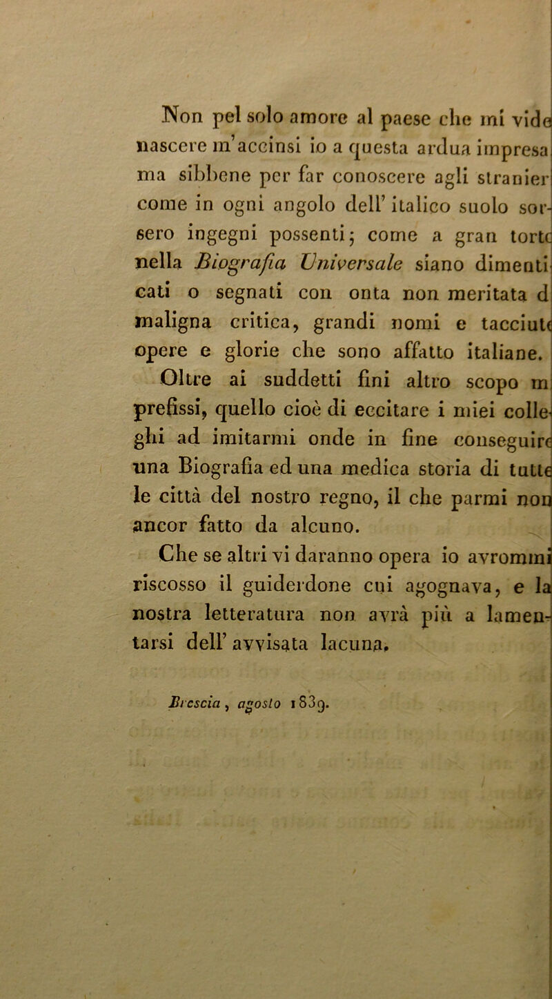 Non pel solo amore al paese che mi vide nascere inaccinsi io a questa ardua impresa; ma sibbene per far conoscere agli stranieri come in ogni angolo dell’ italico suolo sor- sero ingegni possenti; come a gran torte nella Biografia JJnioersale siano dimeriti^ cali o segnati con onta non meritata d maligna critica, grandi nomi e tacciate opere e glorie che sono affatto italiane. Oltre ai suddetti fini altro scopo m; prefissi, quello cioè di eccitare i miei colici ghi ad imitarmi onde in fine conseguire lina Biografia ed una medica storia di tutte le città del nostro regno, il che parrai nou ancor fatto da alcuno. Che se altri vi daranno opera io avrommi riscosso il guiderdone cui agognava, e la nostra letteratura non avrà più a lamen^ tarsi deir avvisata lacuna» Brescia^ agosto 1839.