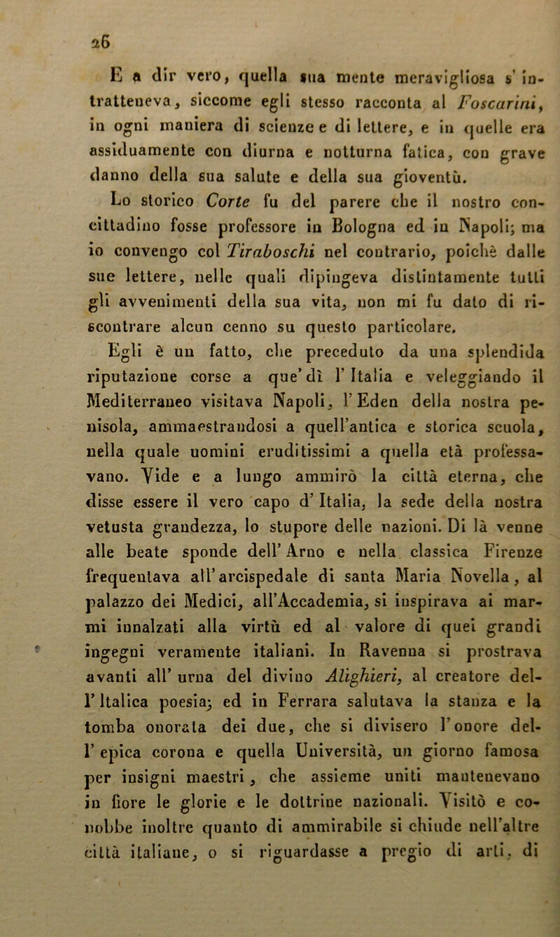 E a dir vero, quella ma mente meravigliosa s' in- tratteneva, siccome egli stesso racconta al Foscarini^ in ogni maniera di scienze e di lettere, e in quelle era assiduamente con diurna e notturna fatica, con grave danno della sua salute e della sua gioventù. Lo storico Corte fu del parere che il nostro con- cittadino fosse professore io Bologna ed in ISapoli; ma io convengo col Tiraboschi nel contrario, poiché dalle sue lettere, nelle quali dipingeva distintamente tutti gli avvenimenti della sua vita, non mi fu dato di ri- scontrare alcun cenno su questo particolare. Egli è un fatto, che preceduto da una splendida riputazione corse a que’dì l’Italia e veleggiando il Mediterraneo visitava Napoli, l’Eden della nostra pe- nisola, ammaestrandosi a quell’antica e storica scuola, nella quale uomini eruditissimi a quella età professa- vano. Yide e a lungo ammirò la città eterna, che disse essere il vero capo d’Italia, la sede della nostra vetusta grandezza, lo stupore delle nazioni. Di là venne alle beate sponde dell’ Arno e nella classica Firenze frequentava all’arcispedale di santa Maria Novella, al palazzo dei Medici, all’Accademia, si inspirava ai mar- mi innalzati alla virtù ed al valore di quei grandi ingegni veramente italiani. In Ravenna si prostrava avanti all’ urna del divino Alighieri, al creatore del- r Italica poesia; ed in Ferrara salutava la stanza e la tomba onorata dei due, che si divisero l’onore del- r epica corona e quella Università, un giorno famosa per insigni maestri, che assieme uniti mantenevano in fiore le glorie e le dottrine nazionali. Visitò e co- nobbe inoltre quanto di ammirabile si chiude neiraltre città italiane, o si riguardasse a pregio di arti, di
