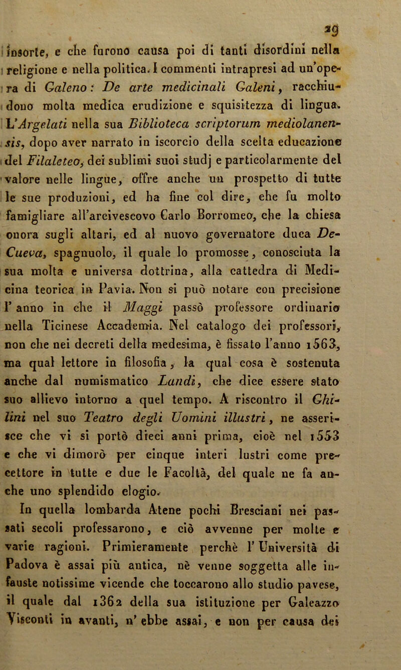 ig insorte, e che furono causa poi di tanti disordini nella I religione e nella politica. I commenti intrapresi ad un’ope- ra di Galeno : De arte medicinali Qaleni, racchiu- dono molla medica erudizione e squisitezza di lingua* UArgelati nella sua Biblioteca scriptorum mediolanen- sis, dopo aver narrato in iscorcio della scelta educazione del FilaleteOf dei sublimi suoi studj e particolarmente del valore nelle lingue, offre anche un prospetto di tutte le sue produzioni, ed ha fine col dire, ehe fu mollo famigliare alTareiveseovo Carlo Borromeo, che la chiesa onora sugli altari, ed al nuovo governatore duca De- Cuevai spagnuolo, il quale lo promosse, conosciuta la sua molta e universa dottrina, alla cattedra di Medi- cina teorica in Pavia. Non si può notare con precisione r anno in che il Maggi passò professore ordinario nella Ticinese Accadenria. Nel catalogo dei professori, non che nei decreti della medesima, è fissato Tanno i563, ma qual lettore in filosofia, la qual cosa è sostenuta anche dal numismatico Laudi, che dice essere stato suo allievo intorno a quel tempo. A riscontro il Ghi'* lini nel suo Teatro degli Uomini illustri, ne asseri- sce che vi si portò dieci anni prima, cioè nel i5S3 e che vi dimorò per cinque interi lustri come pre- cettore in tutte e due le Facoltà, del quale ne fa an- che uno splendido elogio. In quella lombarda Atene pochi Bresciani nei pas- sali secoli professarono, e ciò avvenne per molte e varie ragioni. Primieramente perchè T Università dì Padova è assai più antica, nè venne soggetta alle in- fauste notissime vicende che toccarono allo studio pavese, il quale dal 1862 della sua istituzione per Galeazzo Visconti in avanti, n’ebbe assai, e non per causa dei