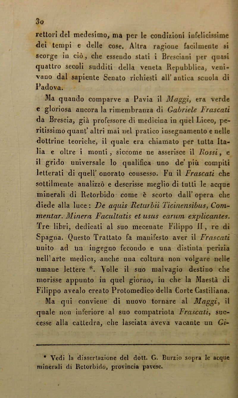 rettori del medesimo, ma per le condizioni infeUcIssime dei tempi e delle cose. Altra ragione facilmente si scorge in ciò, che essendo stati i Bresciani per quasi quattro secoli sudditi della veneta Repubblica, veni- vano dal sapiente Senato richiesti all’ antica scuola di Padova. Ma quando comparve a Pavia il Maggi, era verde e gloriosa ancora la rimembranza di Gabriele Frascati da Brescia, già professore di medicina in quel Liceo, pe- ritissimo quanl’ altri mai nel pratico insegnamento e nelle dottrine teoriche, il quale era chiamato per tutta Ita- lia e oltre i monti, siccome ne asserisce il Rossi, e il grido universale lo qualifica uno de’ più compiti letterati di quell’ onorato consesso. Fu il Frascati che sottilmente analizzò e descrisse meglio di tutti le acque minerali di Retorbido come è scorto dall’opera che diede alla luce: De aquis Returbii Ticbiensibus, Com- mentar. Minerà Facultatis et usus earnm explicantes. Tre libri, dedicati al suo mecenate Filippo li, re di Spagna. Questo Trattato fa manifesto aver il Frascati unito ad tia ingegno fecondo e una distinta perizia nell’arte medica, anche una coltura non volgare nelle umane lettere Yolle il suo malvagio destino che morisse appunto in quel giorno, in che la Maestà di Filippo avealo creato Protomedico della Corte Castiliana. Ma qui conviene di nuovo tornare al Alaggi, il quale non inferiore al suo compatriota Frascati, suc- cesse alla cattedra, che lasciata aveva vacante un Gi- • Vedi la dissertazione del dolt. G. Burzio sopra le acque minerali di Retorbido, provincia pavese.