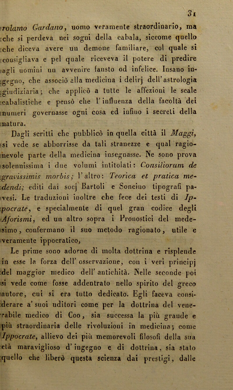 3t rolarno Cardano, uomo veramenle straordinario, ma celie si perdeva nei sogni della cabala, siccome quello che diceva avere un demone familiare, col quale si consigliava e pel quale riceveva il potere di predire agli uomini un avvenire fausto od infelice. Insano iu- gegno, che associò alla medicina i delirj dell’astrologia .giudi:tiaria ; che applicò a tutte le affezioni le scale icabalistiche e pensò che l’influenza della facoltà dei ; numeri governasse ogni cosa ed iufiuo i secreti della natura. Dagli scritti che pubblicò in quella città il Maggi, si vede se abbonisse da tali stranezze e qual ragio- nevole parte della medicina insegnasse. Ne sono prova solennissima i due volumi intitolati; Consiliorum de .gravissimis morbisl’altro: Teorica et pratica ma- .dendì; editi dai socj Bartoli e Soneiuo tipografi pa- vesi. Le traduzioni inoltre che fece dei testi di Ip- 'pocrate, e specialmente di quel gran codice degli Aforismi, ed un altro sopra i Pronostici del mede- !SÌmo, confermano il suo metodo ragionato, utile e veramente ippocratico, Le prime sono adorne di molta dottrina e rispleude in esse la forza dell’ osservazione, con i veri principj :del maggior medico dell’ antichità. Nelle seconde poi si vede come fosse addentrato nello spirito del greco '.autore, cui si era tutto dedicato. Egli faceva consi- derare a’ suoi uditori come per la dottrina del vene- rabile medico di Coo, sia successa la più grande e più straordinaria delle rivoluzioni iù medicina; come Ippocrate, allievo dei più memorevoli filosofi della sua età maraviglioso d’ingegno e di dottrina, sia stalo .quello che liberò questa scienza dai prestigi, dalle