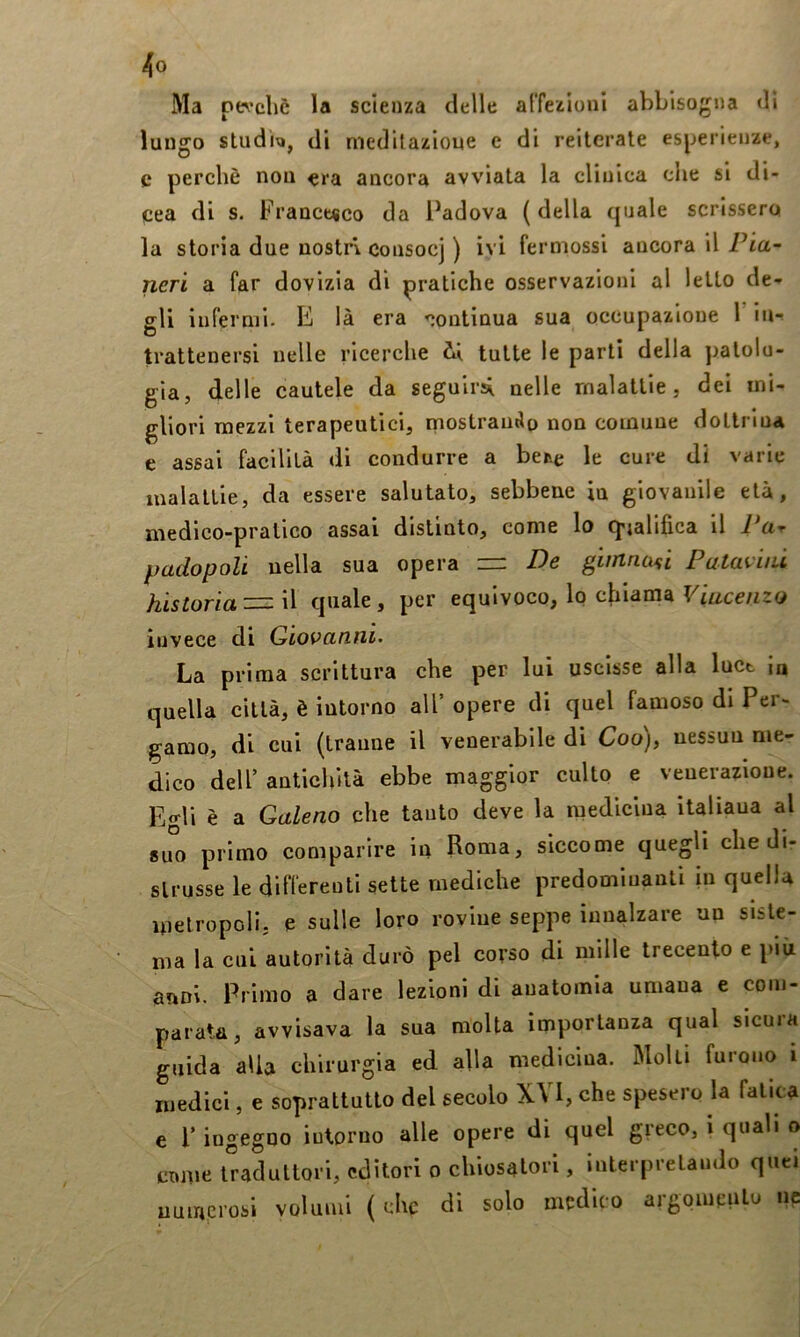 Ma pe^’cliè la scienza delle alTezionl abbisogna di lungo studi;», di medilazioue e di reiterale esperienze, c perchè non era ancora avviata la clinica die si di- cea di s. France«co da l^adova (della quale scrissero la storia due nostri consocj ) ivi ferniossi ancora il Pia~ ncTi a far dovizia dì pratiche osservazioni al letto de- gli infermi. E là era <;ontiaua sua occupazione 1 in- trattenersi nelle ricerche il tutte le parti della patolo- gia, delle cautele da seguirli nelle malattie, dei mi- gliori mezzi terapeutici, mostramSo non comune doltrlna e assai facilità di condurre a ber.e le cure di varie malattie, da essere salutato, sebbene in giovanile età, medico-pratico assai distinto, come lo cj'jalifica il Par padopoli nella sua opera — De giirinaù Pataviiù historìa^W quale, per equivoco, lo chiama V'mcenzo invece di Giovanni. La prima scrittura che per lui uscisse alla luct in quella città, è intorno all’ opere di quel famoso di Per- gamo, di cui (tranne il venerabile di Coo), nessun me- dico dell’ antichità ebbe maggior culto e venerazione. Edi è a Galeno che tanto deve la medicina italiana al suo primo comparire in Roma, siccome quegli che di- strusse le differenti sette mediche predominanti in quella metropoli, e sulle loro rovine seppe innalzare un siste- ma la cui autorità durò pel corso di mille trecento e più anni. Primo a dare lezioni di anatomia umana e com- parata, avvisava la sua molta importanza qual sicura guida alia chirurgia ed alla medicina. Molti furono i medici, e soprattutto del secolo X\ I, che spesero la fatica e r ingegno intorno alle opere di quel greco, i quali o Clune traduttori, editori o chiosatori, interprelaudo quel numerosi volumi ( che di solo medico argomeulo ne