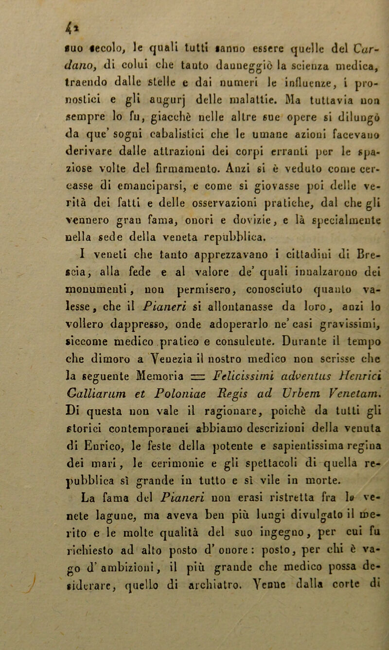 4» iuo 4ecolo, le quali lutti tanno essere quelle del Car- dano, di colui die lauto dauueggiò la scienza medica, traendo dalle stelle e dai numeri le influenze, i pro- nostici e gli augurj delle malattie. Ma tuttavia non sempre lo fu, giacché nelle altre sue opere si dilungò da que’ sogni cabalistici che le umane azioni facevano derivare dalle attrazioni dei corpi erranti per le spa- ziose volte del firmamento. Anzi si è veduto come cer- casse di emanciparsi, e come si giovasse poi delle ve- rità dei fatti e delle osservazioni pratiche, dal che gli vennero gran fama, onori e dovizie, e là specialmente nella sede della veneta reptiLblica. I veneti che tanto apprezzavano i cittadini di Bre- scia, alla fede e al valore de’ quali innalzarono dei monumenti, non permisero, conosciuto quanto va- lesse, che il Pianeri si allontanasse da loro, anzi lo vollero dappresso, onde adoperarlo ne’ casi gravissimi, siccome medico pratico e consulente. Durante il tempo che dimoro a Venezia il nostro medico non scrisse che la seguente Memoria zz: Felicissimi adventus Heiirici Galliarum et Poloniae Regis ad JJrbem Venetam, Di questa non vale il ragionare, poiché da tutti gli storici contemporanei abbiamo descrizioni della venula di Enrico, le feste della potente e sapientissima regina dei mari, le cerimonie e gli spettacoli di quella re- pubblica sì grande in tutto e sì vile in morte. La fama del Pianeri non erasi ristretta fra 1» ve- nete lagune, ma aveva ben più lungi divulgalo il me- rito e le molte qualità del suo ingegno, per cui fu richiesto ad alto posto d’onore: posto, per chi è va- go d’ambizioni, il più grande che medico possa de- siderare, quello di archiatro. Yenue dalla corte di I