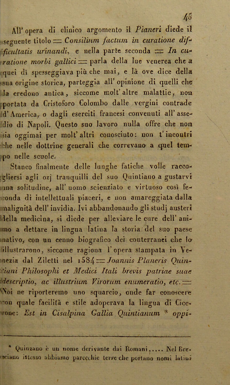 4S All’ opera di clluìco argomento il Planerì diede i! -seguente titolo ~ factum in curatione dif^ : ficultatis urinandi, e nella parte seconda n: In cu-^ gradone morbi gallici :nz della lue venerea chea I quei di spesseggiava più che mai^ e là Ove dice della «sua orìgine storica, parteggia all’opinione di quelli che la credono antica, siccome molt’altre malattie, non ^portata da CristoForo Colombo dalle vergini contrade ;ld’America, o dagli eserciti francesi convenuti all’asse- idre di Napoli. Questo suo lavoro nulla offre che non :5Ìa oggimai per raolt’altri conosciuto: non t’incontri i3he nelle dottrine generali che correvano a quel tem- rpo nelle scuole. Stanco finalmente delle lunghe fatiche volle racco- j^liersi agli ozj tranquilli del suo Qiiinliauo a gustarvi lina solitudine, alt’ uomo scienziato e virtuoso così fe- inonda dì intellettuali piaceri, e non amareggiata dalla mialignità dell’ invidia. Ivi abbandonando gli studj austeri flella medicina, sì diede per alleviare le cure dell’ ani- itno a dettare in lìngua latina la storia del suo paese i nativo, con un cenno biografico dei conterranei che !o‘ illustrarono, siccome ragiona l’opera stampata in Ve- inezia dal Ziletti nel Joanriis Planeris Quia'- .'ìuìii Phìlosophi et Medici Itali brevis patriae suae idescriptio, ac illustrìum Virorum enumeratiOi etc.zzn '‘Noi ne riporteremo uno squarcio, onde far conoscene '■'on quale facilità e stile adoperava la lingua dì Cice- rone: Est in Cisalpina Gallia Quintianum oppi^ * Quinzauo è un nome derivante dai tlomani iNel Bre- ■ sciano isiossQ abbiamo pareetbie terre che portano nomi Ialini