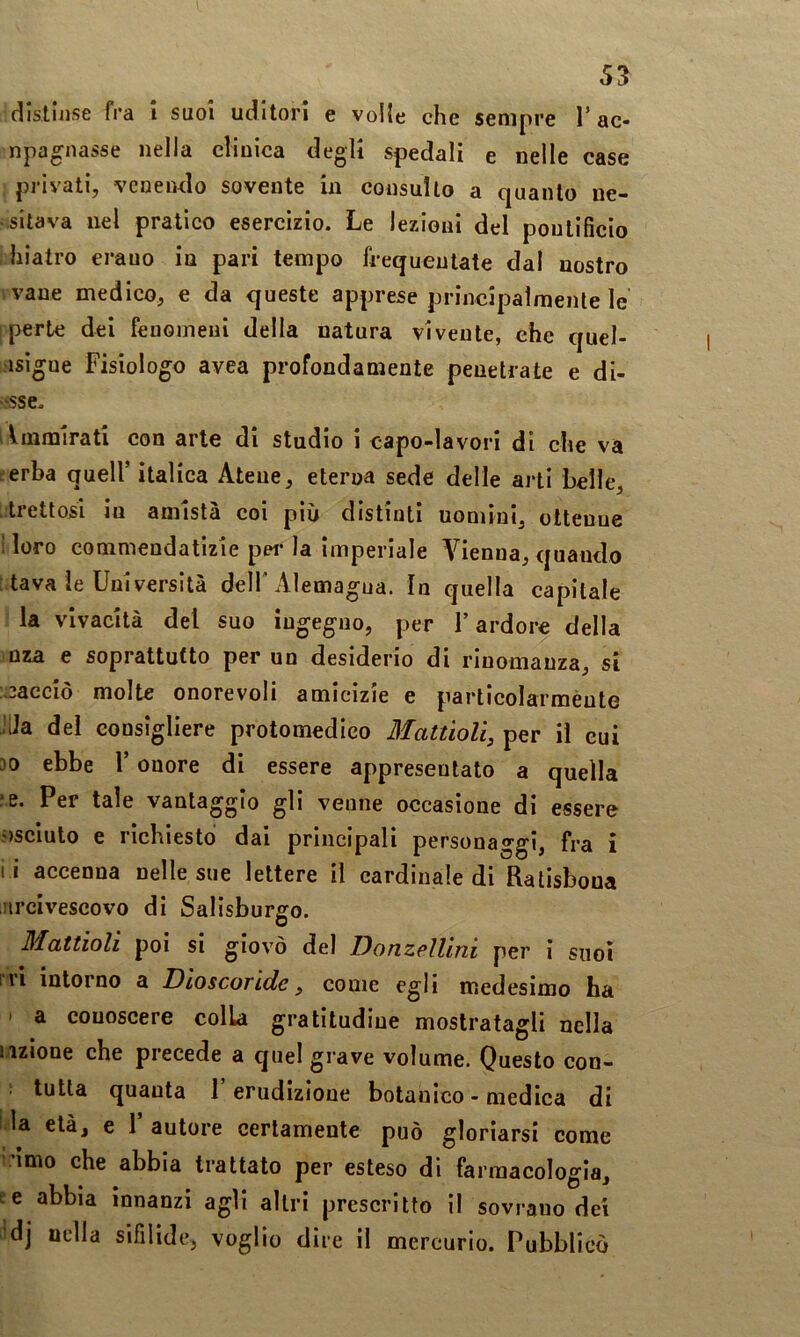 distinse fra i suoi uditori e volle che sempre T ac- npagnasse nella clinica degli spedali e nelle case privati, venendo sovente in consulto a quanto ne- vsitava nel pratico esercizio. Le Jezieui del pontificio •hiatro erauo in pari tempo frequentate dal nostro vvane medico, e da queste apprese principalmente le iperte dei fenomeni della natura vivente, che quel- kisigue Fisiologo avea profondamente penetrate e di- v'sse. iImmirati con arte di studio i capo-lavori di che va e erba quell’ italica Atene, eterna sede delle arti belle, tretlosi in amistà coi più distinti uomini, ottenne loro commendatizie per la Imperiale Vienna, quando tava le Università dell'Alemagua. In quella capitale la vivacità del suo iugeguo, per F ardore della oza e soprattutto per un desiderio di rinomanza, si :;3acciò molte onorevoli amicizie e particolarmèute JUa del consigliere protomedico Mattioli, per il cui 30 ebbe l’onore di essere appresentato a quella ;e. Per tale vantaggio gli venne occasione di essere j)Scluto e richiesto dai principali personaggi, fra i l i accenna nelle sue lettere il cardinale di Ratisboua urcivescovo di Salisburgo. Mattioli poi si giovò del Donzellini per i suoi rri intorno a Dioscoride, come egli medesimo ha • a conoscere colla gratitudine mostratagli nella iizione che precede a quel grave volume. Questo con- ; tutta quanta l’erudizione botanico - medica di i la età, e V autore certamente può gloriarsi come imo che abbia trattato per esteso di farmacologia, l c abbia innanzi agli altri prescritto il sovrano dei ■dj nella sifilide, voglio dire il mercurio. Pubblicò