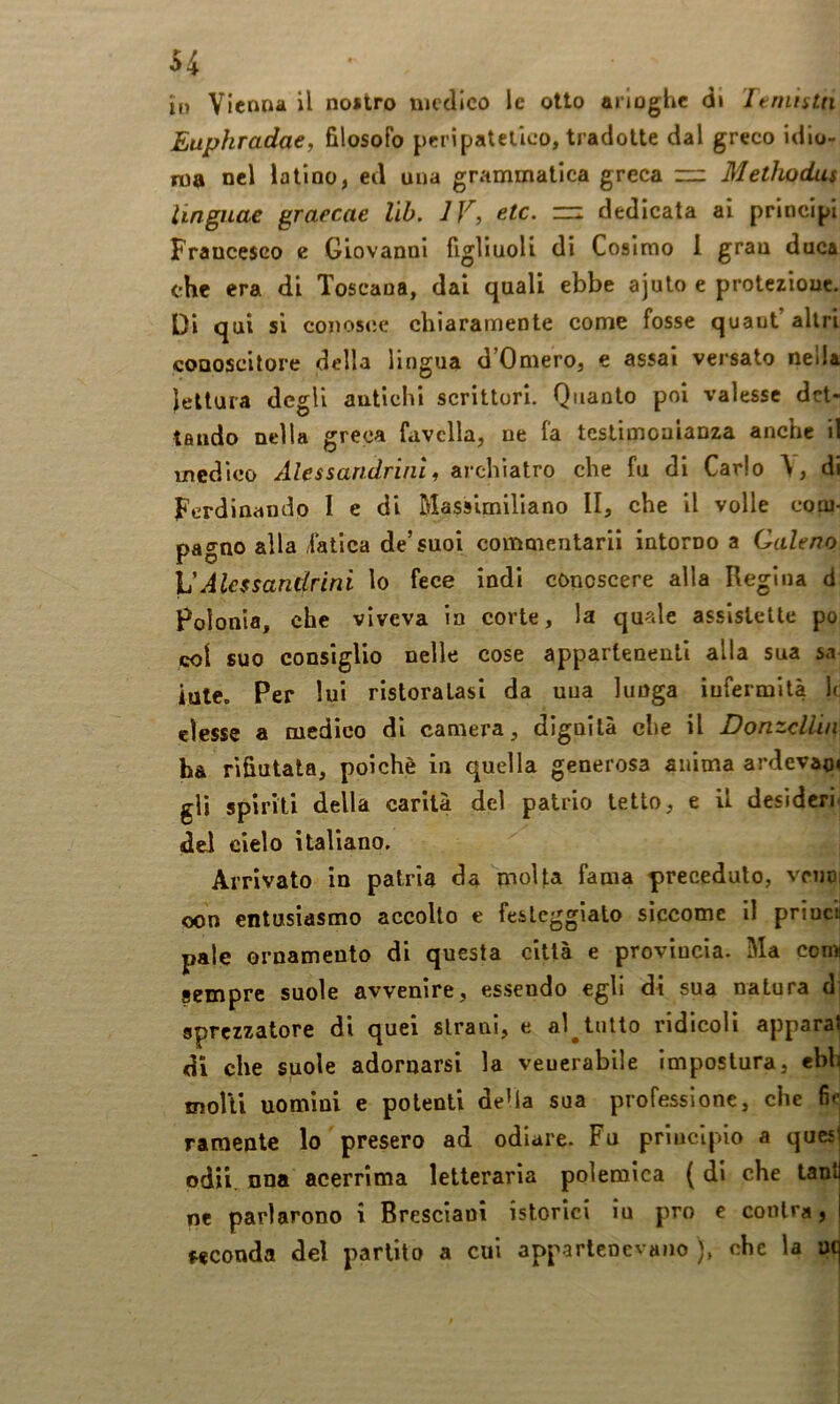 il) Vienna il nostro medico le otto arloghe d» Itnintn Euphradae, filosofo peripatetico, tradotte dal greco idio- ma nel latino, ed una grammatica greca ~ Methodus linguae graecae lìb. IV, etc. rr: dedicata ai principi Francesco e Giovanni figliuoli di Cosimo 1 gran duca che era di Toscana, dai quali ebbe ajuto e protezione. Di qui si conosce chiaramente come fosse quaut altri conoscitore della lingua d’Omero, e assai versato neila lettura degli antichi scrittori. Quanto poi valesse det- tando nella greca favella, ne fa testimonianza anche il medico Alessandrini, archlatro che fu di Carlo \, di Ferdinando I e di Massimiliano II, che il volle com- pagno alla fatica de’suoi commentarii intorno a Galeno ]JAlessandrini lo fece indi conoscere alla Regina d Polonia, che viveva in corte, la quale asslslelte po col suo consiglio nelle cose appartenenti alla sua sa iute. Per lui ristoratasi da uua lunga iufermilà It elesse a medico di camera, dlguilà che il Donzcllin ha rifiutala, poiché in quella generosa anima ardevao» gli spirili della carità del patrio tetto, e il desiderio del cielo italiano. Arrivato in patria da molta fama preceduto, vrnoi oon entusiasmo accolto e festeggiato siccome il priucil pale ornamento di questa città e provincia. Ma comi sempre suole avvenire, essendo egli di sua natura di gprezzatore di quei strani, e al^tutto ridicoli apparai di che suole adornarsi la veuerabile Impostura, ebh molli uomini e potenti della sua professione, che fic raraente lo presero ad odiare. Fu principio a quest odìi. nna acerrima letteraria polemica ( di che tant ne parlarono i Bresciani istorici iu prò e conlra, feconda del partito a cui appartenevano ), che la uc