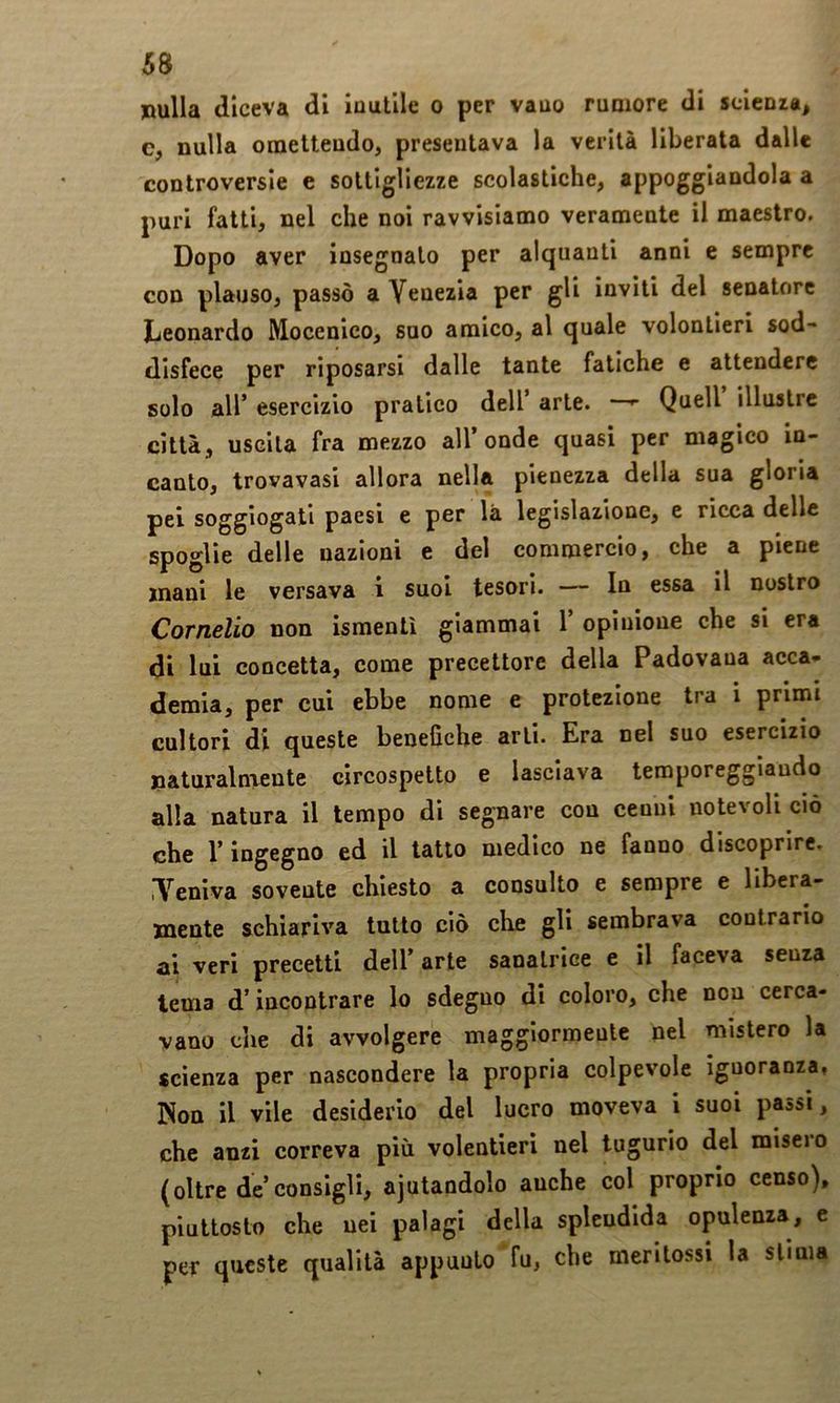 nulla diceva di inutile o per vano rumore di scienza, c, nulla omettendo, presentava la verità liberata dalle controversie e sottigliezze scolastiche, appoggiandola a puri fatti, nel che noi ravvisiamo veramente il maestro. Dopo aver insegnato per alquanti anni e sempre con plauso, passò a Venezia per gli inviti del senatore Leonardo Mocenico, suo amico, al quale volontieri sod- disfece per riposarsi dalle tante fatiche e attendere solo air esercizio pratico dell’ arte. —^ Quell illustre città, uscita fra mezzo all’onde quasi per magico in- canto, trovavasi allora nella pienezza della sua gloria pei soggiogati paesi e per là legislazione, e ricca delle spoglie delle nazioni e del commercio, che a piene mani le versava i suol tesori. — In essa il nostro Cornelio non ismentì giammai 1 opinione che si era di lui concetta, come precettore della Padovana acca- demia, per cui ebbe nome e protezione tra i primi cultori di queste benefiche arti. Era nel suo esercizio naturalmente circospetto e lasciava temporeggiando alla natura il tempo di segnare con cenni notevoli ciò che l’ingegno ed il latto medico ne fanno discoprire. iVeniva sovente chiesto a consulto e sempre e libera- mente schiariva tutto ciò che gli sembrava contrario ai veri precetti dell’ arte sanatrice e il faceva senza tema d’incontrare lo sdegno di coloro, che non cerca- vano Cile di avvolgere maggiormente nel mistero la scienza per nascondere la propria colpevole ignoranza, Non il vile desiderio del lucro moveva i suoi passi, che anzi correva più volentieri nel tugurio del misero (oltre de consigli, ajutandolo anche col proprio censo), piuttosto che nei palagi della splendida opulenza, e per queste qualità appunto fu, che meritossi la stima