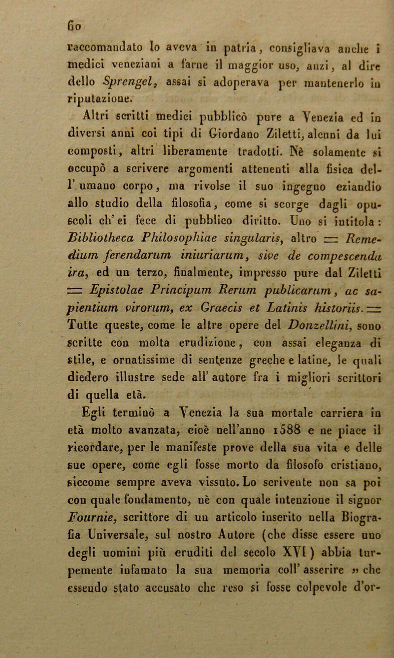 raccomandato lo aveva in patria, consigliava anche I medici veneziani a Tarne il maggior uso, anzi, al dire dello Sprengelf assai si adoperava per mantenerlo in riputazione. Altri scritti medici pubblicò pure a Venezia ed In diversi anni coi tipi di Giordano Ziletti, alcnni da lui composti, altri liberamente tradotti. Kè solamente si occupò a scrivere argomenti attenenti alla fisica del- r umano corpo, ma rivolse il suo ingegno eziandio allo studio della filosofia, come si scorge dagli opu- scoli eh’ei fece di pubblico diritto. Uno si intitola; Bibliotheca Philosophìae singularisy altro — Reme- dium ferendarum inìuriarum, sìve de compescenda ira, ed un terzo, finalmente, impresso pure dal ZilettI n: Epistolae Principum Rerum publicariim, ac sa- pientium f^irorum, ex Qraecis et Latinis historiis. ri: Tutte queste, come le altre opere del Donzellìni, sono scritte con molta erudizione, con assai eleganza di stile, e ornatissime dì senl^enze greche e latine, le quali diedero illustre sede all’ autore fra i migliori scrittori di quella età. Egli terminò a Venezia la sua mortale carriera in età molto avanzata, cioè nell’anno i588 e ne jiiace il ricordare, per le manifeste prove della sua vita e delle gue opere, come egli fosse morto da filosofo cristiano, siccome sempre aveva vissuto. Lo scrivente non sa poi con quale fondamento, nè con quale intenzione il signor Foiirnie, scrittore di un articolo inserito nella Biogra- fia Universale, sul nostro Autore (che disse essere uno degli uomini più eruditi del secolo XVI ) abbia tur- pemente infamato la sua memoria coll’ asserire » che Gsseudo stato accusalo che reso si fosse colpevole d’or-