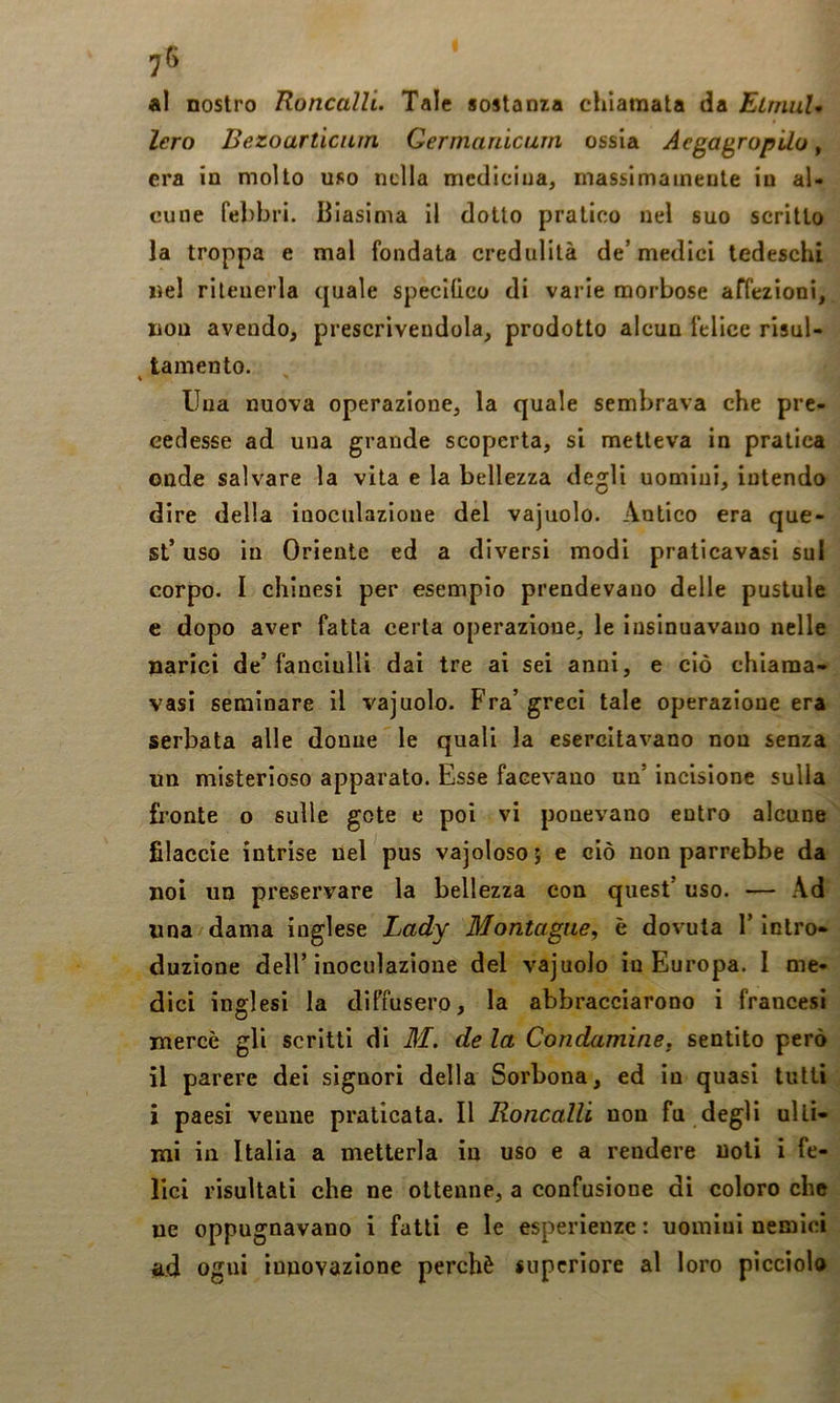 al nostro Roncalli. Tale sostanza chiamata da ElmuU lero Bezoarticum Qermanicum ossia AegagropUo, era in molto uso nella medicina, massimamente in al- cune febbri. Biasima il dotto pratico nel suo scritto la troppa e mal fondata credulità de’ medici tedeschi nel ritenerla quale specKieo di varie morbose affezioni, non avendo, prescrivendola, prodotto alcun felice risul- tamento. \ Una nuova operazione, la quale sembrava che pre- cedesse ad una grande scoperta, si metteva in pratica onde salvare la vita e la bellezza degli uomini, intendo dire della inoculazioue del vajuolo. Antico era que- st’ uso iu Oriente ed a diversi modi pratleavasi sul corpo. I chinesi per esempio prendevano delle pustole e dopo aver fatta certa operazione, le insinuavano nelle narici de’fanciulli dai tre ai sei anni, e ciò chiama- vasi seminare il vajuolo. Fra’greci tale operazione era serbata alle donne le quali la esercitavano non senza un misterioso apparato. Esse facevano un’ incisione sulla fronte o sulle gote e poi vi ponevano entro alcune filacele intrise nel pus vajoloso 5 e ciò non parrebbe da noi un preservare la bellezza con quest’ uso. — .\d una dama inglese Lady Montagne, è dovuta l’Intro- duzione dell’inoculazione del vajuolo in Europa. I me- dici inglesi la diffusero, la abbracciarono i francesi mercè gli scritti di M. de la Condamine, sentito però il parere dei signori della Sorbona, ed in quasi tutti i paesi venne praticata. Il Roncalli non fu degli ulti- mi in Italia a metterla in uso e a rendere noti i fe- lici risultati che ne ottenne, a confusione di coloro che ne oppugnavano i fatti e le esperienze : uomini nemici ad ogni innovazione perchè supcriore al loro picciolo