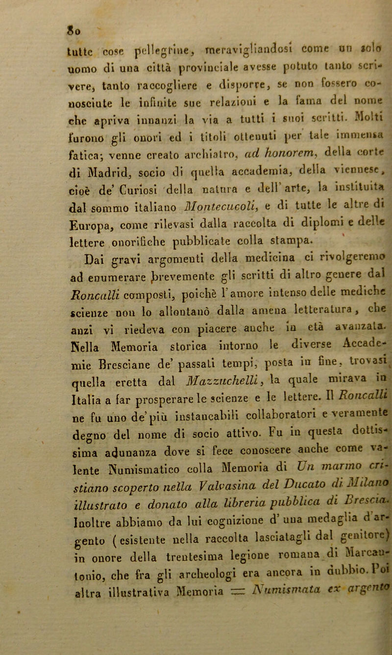 tutte cose pellegrine, meraviglianclosi come un »olo uomo di una cillà provinciale avesse potuto tanto scri- vere, tanto raccogliere e disporre, se non fossero co- uosciute le infinite sue relaz;ioni e la lama del nome che apriva innanzi la via a tutti i suoi scritti. Molti furono gli onori ed i titoli ottenuti per tale immensa fatica* venne creato arcliìalro, ad honorem, della corte dì Madrid, socio di quella accademia, della viennese, cioè de’ Curiosi della nalnra e dell arte, la inslltuita dal sommo italiano Montecucoli, e di tutte le alti e di Europa, come rilevasi dalla raccolta di diplomi e delle lettere onorifiche pubblicale colla stampa. Dai gravi argomenti della medicina ci rivolgeremo ad enumerare J^revemente gli scritti di altro genere dal Roncalli composti, poiché T amore intenso delle mediche scienze non lo allontanò dalla amena letteratura, che anzi vi riedeva con piacere auche in età avanzala. Nella Memoria storica intorno le diverse Accade- mie Bresciane de’ passati tempi, posta in fine, trovasi^ quella eretta dal Mazziichelli, la quale mirava m Italia a far prosperare le scienze e le lettere. Il Roncalli ne fu uno de’più instancabili collaboratori e veramente degno del nome di socio attivo. Fu in questa dottis- sima adunanza dove si fece conoscere anche come va- lente Numismatico colla Memoria di hn marmo cri- stiano scoperto nella Valvasina del Ducato di Milano illustrato e donato alla libreria pubblica di Brescia. Inoltre abbiamo da lui cognizione d una medaglia d ar- gento (esistente nella raccolta lasciatagli dal genitore) in onore della trentesima legione romana di Marcau- tonio, che fra gli archeologi era ancora in dubbio. Poi altra illustrativa Memoria ^ Numismata ex argento