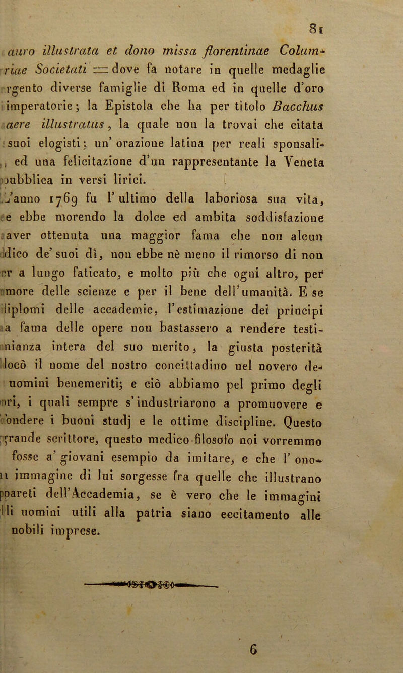 auro illustrata et dono missa florentìnae Coliim-^ riae Societati — dove fa notare in quelle medaglie rgento diverse famiglie di Roma ed in quelle d’oro imperatorie; la Epistola che ha per tìtolo Bacchus aere illustratus, la quale non la trovai che citata !Suoi elogisti; un’orazione latina per reali sponsali- ,, ed una felicitazione d’un rappresentante la Veneta pubblica in versi lirici. i '.Li’anno 1769 fu l’ultimo della laboriosa sua vita, e ebbe morendo la dolce ed ambita soddisfazione aver ottenuta una maggior fama che non alcun .dico de’suoi dì, non ebbe nè meno il rimorso di non nr a lungo faticato, e molto più che ogni altro^ per rmore delle scienze e per il bene dell’umanità. E se liplomi delle accademie, restimazioue dei principi ;a fama delle opere non bastassero a rendere tesli- nianza intera del suo merito ^ la giusta posterità ilocò il nome del nostro concittadino nel novero de- uomini benemeriti; e ciò abbiamo pel primo degli rtri, i quali sempre s’industriarono a promuovere e ■bndere i buoni studj e le ottime discipline. Questo ;:^rande scrittore, questo medico-filosofo noi vorremmo fosse a’giovani esempio da imitare^ e che 1’ono^ il immagine di lui sorgesse fra quelle che illustrano ppareti dell’Accademia, se è vero che le immagini Ili nomini utili alla patria siano eccitamento alle nobili imprese.