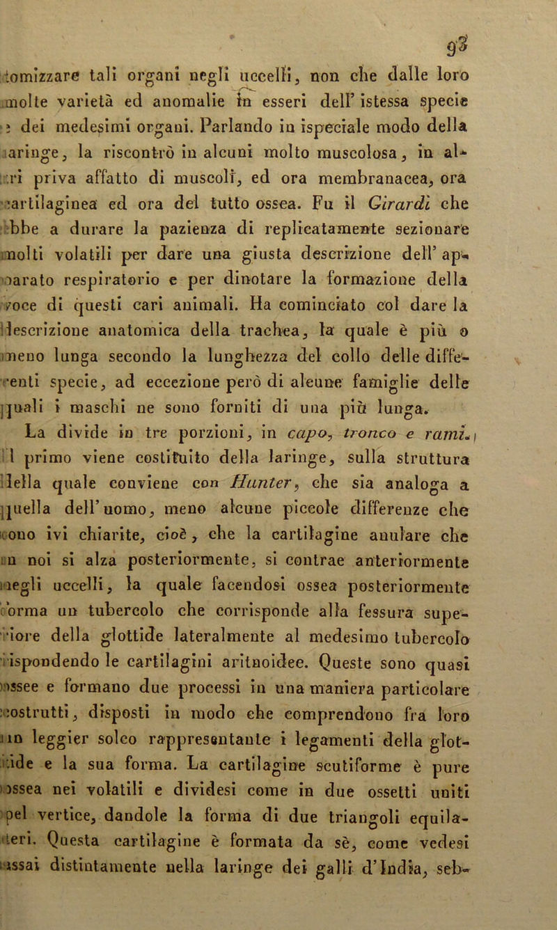 tomizzare tali organi negli iicceiJi, non die dalle loro .Qiolte varietà ed anomalie & esseri dell’ istessa specie ì dei medesimi organi. Parlando in ìspecrale modo della laringe, la riscontrò in alcuni molto muscolosa, in al* ;..ri priva affatto di muscoli, ed ora membranacea, ora ’^artilaginea ed ora del lutto ossea. Fu il Girardi che :bbe a durare la pazienza di replicatamente sezionare molti volatili per dare una giusta descrizione dell’ ap^^ oarato respiratorio e per dinotare la formazione della i^oce di questi cari animali. Ha cominciato col dare la ìlescrizione anatomica della trachea, la quale è più o meno lunga secondo la lunghezza del collo delle diffe- (•euti specie, ad eccezione però di aleune famiglie delle ]]uali i maschi ne sono forniti di una più lunga. La divide in tre porzioni, in capo, tronco e ramLi 11 primo viene coslifuito della laringe, sulla struttura 1 Iella quale conviene con Hanter^ che sia analoga a Ijiiella dell’uomo, meno alcune piccole differenze che icono ivi chiarite, cioè, che la cartilagine anulare che in noi si alza posteriormente, si contrae anteriormente iiegli uccelli, la quale facendosi ossea posteriormente orma un tubercolo che corrisponde alla fessura supe- ' •lore della glottide lateralmente al medesimo tubercolo ■ ispondendo le cartilagini arltnoidee. Queste sono quasi ' >ssee e formano due processi in una maniera particolare jcostruttì, disposti in modo che comprendono fra l'oro Jin leggier solco rappresentante i legamenti della glot- tide e la sua forma. La cartilagine scutiforme è pure ossea nei volatili e dividesi come in due ossetti uniti pel vertice, dandole la forma di due triangoli equila- ►teri. Questa cartilagine è formata da sè, come vedesi i-issai distintamente nella laringe dei galli d’india, seb*