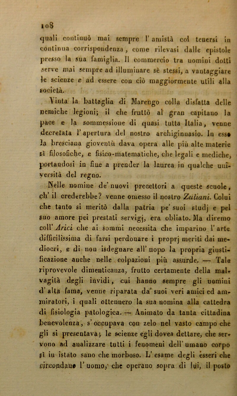 io8 quali continuò mal gempre l’amistà col teuersi In continua corrispondenza, come rilevasi dalle epistole pr esso la sua famiglia. 11 commercio tra uomini dotti serve mai sempre ad illuminare sè stessi, a vantaggiare le scienze e ad essere cou ciò maggiormente utili alla società. A'Inta la battaglia di Marengo colla disfatta delle nemiche legioni; II che fruttò al gran capitano la pace e la sommessioue di quasi tutta Italia, venne decretata T apertura del nostro archiginnasio. In ess# h bresciana gioventù dava opera alle più alte materie fi filosofiche, e fisico-matematiche, che legali e mediche, portandosi in fine a prender la laurea in qualche uiii- yersità del regno. Nelle nomine de’ nuovi precettori a queste scuole, eh’ il crederebbe? venne omesso il nostro Zuliani. Colui che tanto si meritò dalla patria pe’ suoi studj e pel suo amore pei prestati servigj, era obliato. Ma diremo coir Arici che al sonami necessita che imparino T arte difficilissima di farsi perdonare i propr] meriti dai me- diocri, e di non isdeguare all’ uopo la propria giusti- ficazione anche nelle colpazioui più assurde, — Tale riprovevole dimenlicauza, frutto certamente della mal* vagita degli invidi, cui hanno sempre gli uomini d’ alta fama, venne riparata da’ suoi veri amici ed ani- rtiiratori, i quali ottennero la sua nomina alla cattedra di fisiologia patologica, — Animato da tanta cittadina benevolenza, s’occupava con zelo nel vasto campo che gli si presentava; le scienze egli dovea dettare, che ser- vono ad analizzare tutti i fenomeni dell’umano corpo fi iu istato sano che morboso. L’ esame degli èsseri che ^ircopdau# V uomo/ che operano sopra di lui, il posto