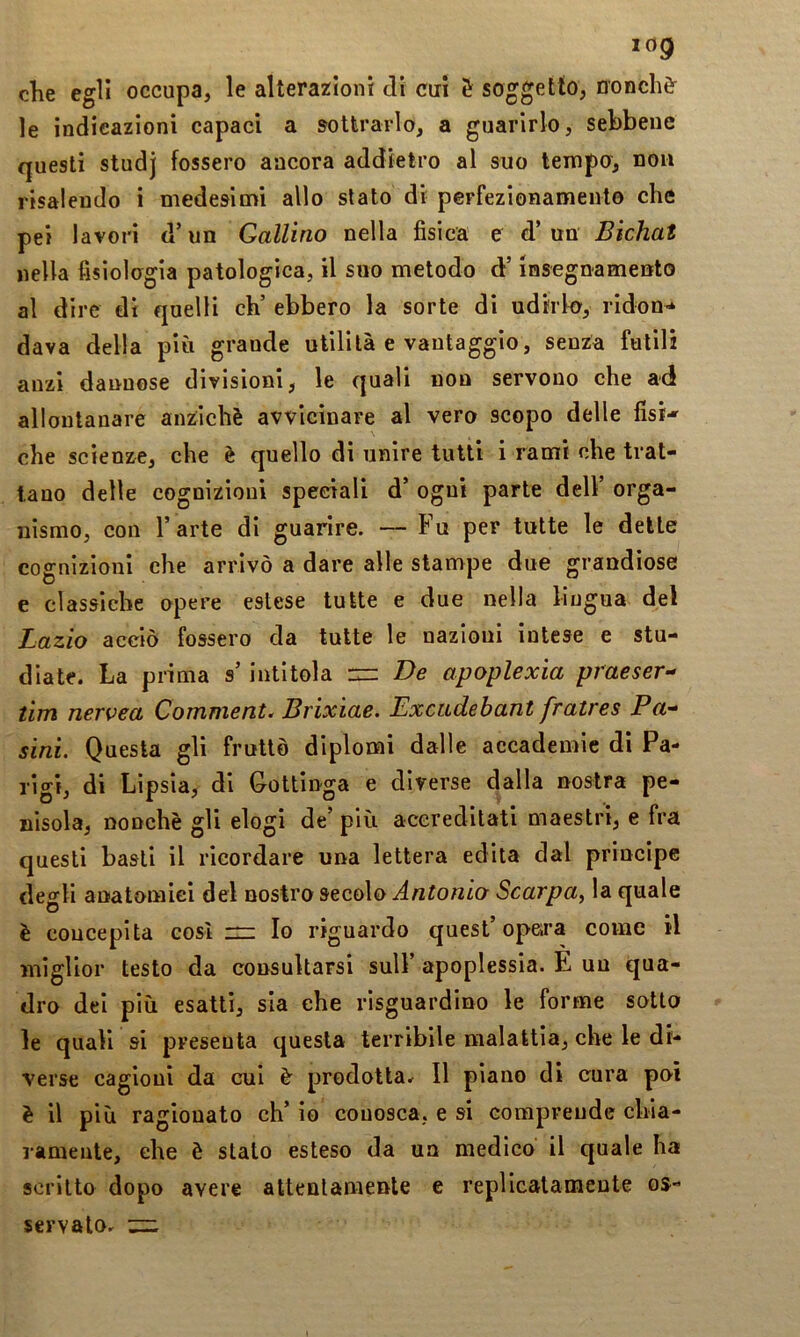 elle egli occupa, le alteraziont dì cui è soggetto, nonché le indicazioni capaci a sottrarlo, a guarirlo, sebbene questi studj fossero ancora addietro al suo lempu, non risalendo i medesimi allo stato di perfezionamento che pei lavori d’un Gallino nella fìsica e d’un Bichat nella fisiologia patologica, il suo metodo d’insegnamenFto al dire di quelli eh’ ebbero la sorte di udirlo, ridon-* dava della più grande utilità e vantaggio, senza futili anzi dannose divisioni, le quali non servono che ad allontanare anziché avvicinare al vero scopo delle fisi*' che scienze, che è quello dì unire tutti i rami che trat- tano delle cognizioui speciali d’ ogui parte dell’ orga- nismo, con l’arte di guarire. — Fu per tutte le dette cognizioni che arrivò a dare alle stampe due grandiose e classiche opere estese tutte e due nella lingua del Lazio acciò fossero da tutte le nazioni intese e stu- diate. La prima s intitola rz: De apoplexia praeser- tim nerica Comment. Brixiae. Excudebant fratres Fa'* sini. Questa gli fruttò diplomi dalle accademie dì Pa- rigi, di Lipsia, di Gottinga e diverse dalla nostra pe- nisola, nonché gli elogi de’ più accreditati maestri, e fra questi basti il ricordare una lettera edita dal principe degli anatomici dei nostro secolo Antonio Scarpa, la quale è concepita così in Io riguardo quest’opeira come il miglior testo da consultarsi sull’ apoplessia. E un qua- dro dei più esatti, sia che risguardino le forme sotto le quali si presenta questa terribile malattia, che le di- verse cagioni da cui é prodotta^ Il piano di cura po-ì è il più ragionato eh’ io couosca, e si comprende chìa- lamente, che è stato esteso da un medico il quale ha scritto dopo avere attentamente e replicatameute os- servato.