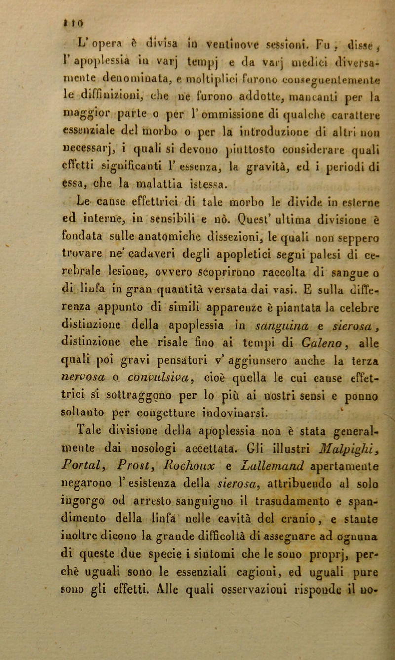 L opera divisa in veullnove sessioni. Fu, disse ^ 1’ apopl essia in varj lempj e da varj medici diversa- niente denominala, e moltiplici furono conseguenlenienle le diffinizioni, che ne furono addotte, mancanti per la maggior parte o per Fommissione di qualche carattere essenziale del morbo o per la introduzione di altri non uecessar], i quali si devono j/niltosto considerare quali effetti signihcanti V essenza, la gravità, ed i periodi di essa, che la malattia islessa. Le cause effettrici di tale morbo le divide in esterne ed interne, in sensibili e nò. Quest’ ultima divisione è fondata sulle anatomiche dissezioni, le quali non seppero trovare ne’ cadaveri degli apopletici segni palesi di ce- rebrale lesione, ovvero scoprirono raccolta di sangue o di lin fa in gran quantità versata dai vasi. E sulla difTe- renza appunto di simili apparenze è piantata la celebre distinzione della apoplessia in sanguina e sierosa, distinzione che risale fino ai tempi di Galeno^ alle quali poi gravi pensatori v’ aggiunsero anche la terza nervosa o convulsiva, cioè quella le cui cause effet- trici si sottraggono per lo più ai nostri sensi e ponno soltanto per congetture indovinarsi. Tale divisione della apoplessia non è stata general- mente dai nosologi accettata. Gli illustri Malpighi, Portai, Prosi, Rochoux e Lallemand apertamente negarono l’esistenza della sierosa, attribuendo al solo ingorgo od arresto sanguigno il trasudamento e span- dimeuto della linfa nelle cavità del cranio, e stante inoltre dicono la grande difficoltà di assegnare ad ognuna di queste due specie i sintomi che le sono proprj, per- chè uguali sono le essenziali cagioni, ed uguali pure sono gli effetti. Alle quali osservazioni risponde il no-