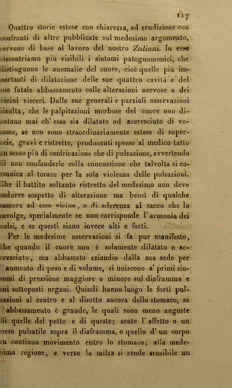tiy Quattro storie estese con chiarezisa, ed erudizione con !oufrouti di altre pubblicate sul medesimo argomento, ;ervono di base al lavoro del nostro Zitliani. In esse iscoatriamo più visibili i sintomi patognomonici, che l.listioguono le anomalie del cuore, cioè quelle più im- portanti di dilatazione delle sue quattro cavità e del no fatale abbassamento colle alterazioni nervose o dei icini visceri. Dalle sue generali e parziali osservazioni isulta, che le palpitazioni morbose del cuore non dl- uotano mai eh’ esso sia dilatato od accresciuto di vo- >iume, se non sono straordinariamente estese di super- ucie, gravi e ristrette, producenti spesso al medico tatto ;.n senso più di confricazione che di pulsazione, avvertendo ir!i non confonderle colla concussione che talvolta si co- nuuica al torace per la sola violenza delle pulsazioni, ii'he il battito soltanto ristretto del medesimo non deve cndurre sospetto di alterazione ma bensì di qualche liumore ad esso vicino, ai ili adei^enza al sacco che lo LQVolge, specialmente se non corrisponde T armonia dei loolsi, e se questi siano invece alti e forti. Per le medesime osservazioni si fa pur manifesto, Ihe quando il cuore nou è solamente dilatato o ac- iresciuto, ma abbassato eziandio dalla sua sede per ” aumento di peso e di volume, si uniscono a’ primi siu- comi di pressione maggiore o minore sul diaframma * e uui sottoposti organi. Quindi hanno luogo le forti pul- aazioni al centro e al disotto ancora dello stomaco, se ’ abbassamento è grande, le quali sono meno auguste ili quelle del petto e di queste; sente 1’ affetto o un oeso pulsatile sopra il diaframma, o quello d’ un corpo La continuo movimento entro lo stomaco; alla mede- lima regione, e verso la milza si rende sensibile uu