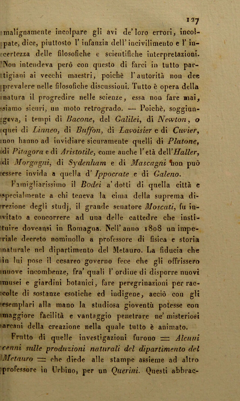 malignamente incolpare gli avi de’loro errori, incol- pate, dice, piuttosto r infanzia dell’incivilimento e 1’ in- certezza delle filosofiche e scientifiche interpretazioni. !'Non intendeva però con questo di farci in tutto par- :tigiani ai vecchi maestri, poiché l’autorità non dee ! prevalere nelle filosofiche discussioni. Tutto è opera della matura il progredire nelle scienze, essa non fare mai, «siamo sicuri, un moto retrogrado. — Poiché, soggiun- £giva, i tempi di Bacone, del Galilei, di Newton, o (quei di Linneo, di Buffon, di Lavoisier e di Cuvier, inon hanno ad invidiare sicuramente quelli di Platone, lidi Pitagora e di Aristotile, come anche Tetà Haller, di Morgagni, di Sydenham e di Mascagni ^on può ressere invida a quella d’ Lppocrate e di Galeno. Famigliarissiino il Bodei a’dotti di quella città e ‘Specialmente a chi teneva la cima della suprema di- rrezione degli studj, il grande senatore Moscati, fu in- 'vitato a concorrere ad una delle cattedre che insti- ftuire doveansi in Romagna. Nell’anno 1808 un impe- rriale decreto nominollo a professore di fisica e storia naturale nel dipartimento del Metauro. La fiducia che iin lui pose il cesareo governo fece che gli offrissero muove incombenze, fra’ quali 1’ ordine di disporre nuovi rrausei e giardini botanici, fare peregrinazioni per rac- rcolte di sostanze esotiche ed indigene, acciò con gli fcsemplari alla mano la studiosa gioventù potesse con ^maggiore facilità e vantaggio penetrare ne’ misteriosi ‘arcani della creazione nella quale tutto è animato. Frutto di quelle investigazioni furono ” Alcuni cenni sulle produzioni naturali del dipartimento del Metauro zn che diede alle stampe assieme ad altro 'professore in Urbino, per un Querini. Questi abbrac-