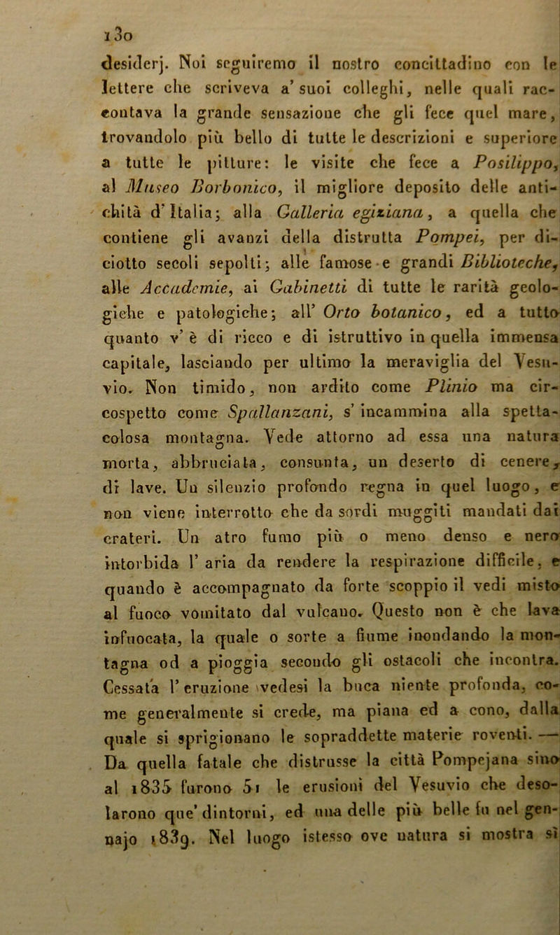 desiderj. Noi seguiremo il nostro concittadino con le lettere che scriveva a’suoi colleglli, nelle quali rac- eoutava la grande sensazione che gli fece quel mare, trovandolo più bello di tutte le descrizioni e superiore a tutte le pitture: le visite che fece a PosilippOy al Museo Borbonico^ il migliore deposito delle anti- chità d’Italia; alla Galleria egiziana y a quella che contiene gli avanzi della distrutta Pompei, per di- ciotto secoli sepolti; alle famose-e Biblioteche, alle Accademie, al Gabinetti di tutte le rarità geolo- giche e patologiche; all’ Orto botanico, ed a tutto quanto v’ è di ricco e di istruttivo in quella immensa capitale, lasciando per ultimo la meraviglia del Vesu- vio, Non timido, non ardito come Plinio ma cir- cospetto come Spallanzani, s incammina alla spetta- colosa montagna. Vede attorno ad essa una natura morta, abbruciata, consunta, un deserto di cenere, di lave. Un silenzio profondo regna in quel luogo, c non viene interrotto che da sordi nauggili mandati dai crateri. Un atro fumo più o meno denso e nero intorbida l’aria da rendere la respirazione difficile, e quando è accompagnato da forte scoppio il vedi misto al fuoco vomitato dal vulcano. Questo non è che lava infuocata, la quale o sorte a fiume inondando la mon- tagna od a pioggia secondo gli ostacoli che incontra. Cessata r eruzione wedesi la buca niente profonda, co- me generalmente si crede, ma plana ed a cono, dalla quale si sprigionano le sopraddette materie roventi. — Da quella fatale che distrusse la città Pompejana siivo al i83S furono Si le erusioni del Vesuvio che deso- larono que’dintorni, ed una delle più belle fu nel gen- najo Nel luogo istesso ove natura si mostra sì