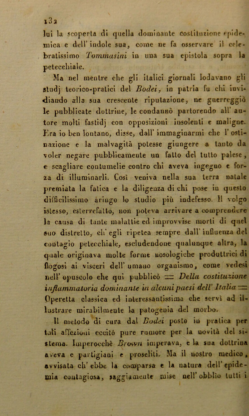 i3a lui la scoperta di quella dominante costituzione epide- mica e deir indole sua, come ne fa osservare il cele- bratissimo Tommaslni in una sua epistola sopra la petecchiale. Ma nel mentre che gli italici giornali lodavano gli sludj teorico-pratici del Bodei, in patria fu chi invi- diando alla sua crescente riputazione, ne guerreggiò le pubblicate dottrine, le condannò partorendo all’ au- tore molti fastid] con opposizioni insolenti e maligne. Era io ben lontano, disse, dall’ immaginarmi che 1’ osti- nazione e la malvagità potesse giungere a tanto da voler negare pubblicamente un fatto del lutto palese , c scagliare contumelie contro chi aveva ingegno e for- za di illuminarli. Così veniva nella sua terra natale premiala la fatica e la diligenza di chi pose in questo difficilissimo aringo lo studio più indefesso. Il volgo iatcsso, eslerrefalto, non poteva arrivare a comprendere la causa dì tante malattie ed improvvise morti di quel iHio distretto, eh’ egli ripetea sempre dall’ influenza del contagio petecchiale, escludendone qualunque altra, la quale originava molte forme uosologiche produttrici di fiogosi ai visceri dell’umano organismo, come vedesi nell’ opuscolo ehe qui pubblicò :n: Della costituzione infiammatoria dominante in alcuni paesi delV Italia ~ Operetta classica ed inleressanlissima che servì ad il- lustrare mirabilmente la patogenia del moibor Il metodo di cura dal Bodei posto in pratica per tuli affezio'iii eccitò pure rumore per la novità del si- stema. Imperocché Brown imperava, e la sua dottrina aveva e partigiani e proseliti. Ma il nostro medico, avvisata ch’ebbe la comparsa e la natura dell’epide- mia coulagìosa, saggiamente mise nell’obblìo tutti i