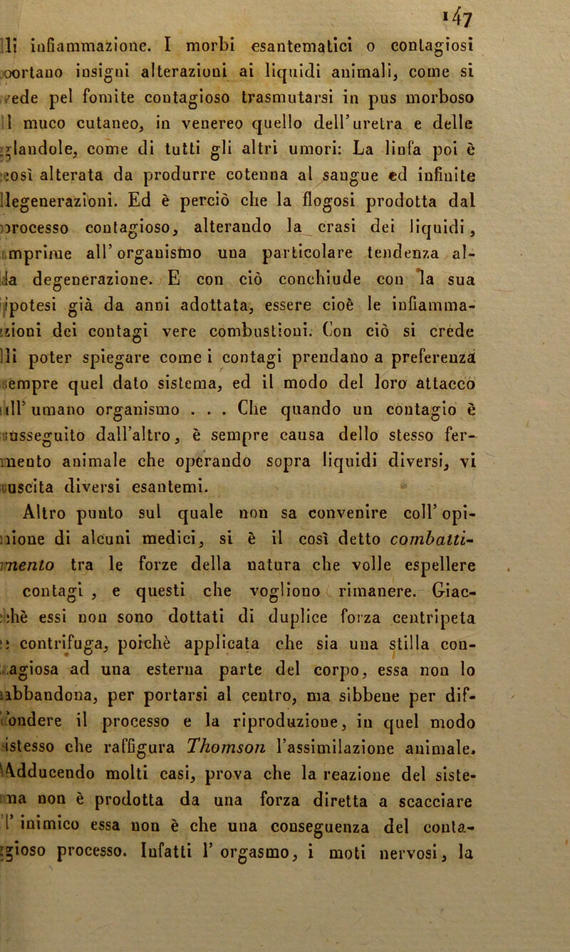 *4? li infiammazione. I morbi esantematici o contagiosi oorlauo insigni alterazioni ai liquidi animali, come si /ede pel fomite contagioso trasmutarsi in pus morboso l muco cutaneo, in venereo quello dell’uretra e delle ^:^landole, come di tutti gli altri umori: La linfa poi è ;osì alterata da produrre cotenna al sangue ed infinite degenerazioni. Ed è perciò che la flogosi prodotta dal orocesso contagioso, alterando la crasi dei liquidi, i mprime all’organistno una particolare tendenza al- ia degenerazione. E con ciò conchiude con *la sua ipotesi già da anni adottata, essere cioè le infiamma- 'sioni dei contagi vere combustioni. Con ciò si créde di poter spiegare come i contagi prendano a preferenzà iempre quel dato sistema, ed il modo del loro attacco I ili’umano organismo . . . Che quando un contagio è liùsseguito dall’altro, è sempre causa dello stesso fer- mento animale che operando sopra liquidi diversi, vi mscita diversi esantemi. Altro punto sul quale non sa convenire coll’ opi- nione di alcuni medici, si è il così detto combatti’- mento tra le forze della natura che volle espellere contagi , e questi che vogliono rimanere. Giac- :;hè essi non sono dottati di duplice forza centripeta ;; centrifuga, poiché applicata che sia una stilla con- ■ agiosa ad una esterna parte del corpo, essa non lo abbandona, per portarsi al centro, ma sibbene per dif- fondere il processo e la riproduzione, in quel modo ■istesso che raffigura Thomson l’assimilazione animale. Wdducendo molti casi, prova che la reazione del siste- ma non è prodotta da una forza diretta a scacciare l’ inimico essa non è che una conseguenza del conta- foioso processo. Infatti 1’ orgasmo, i moti nervosi, la