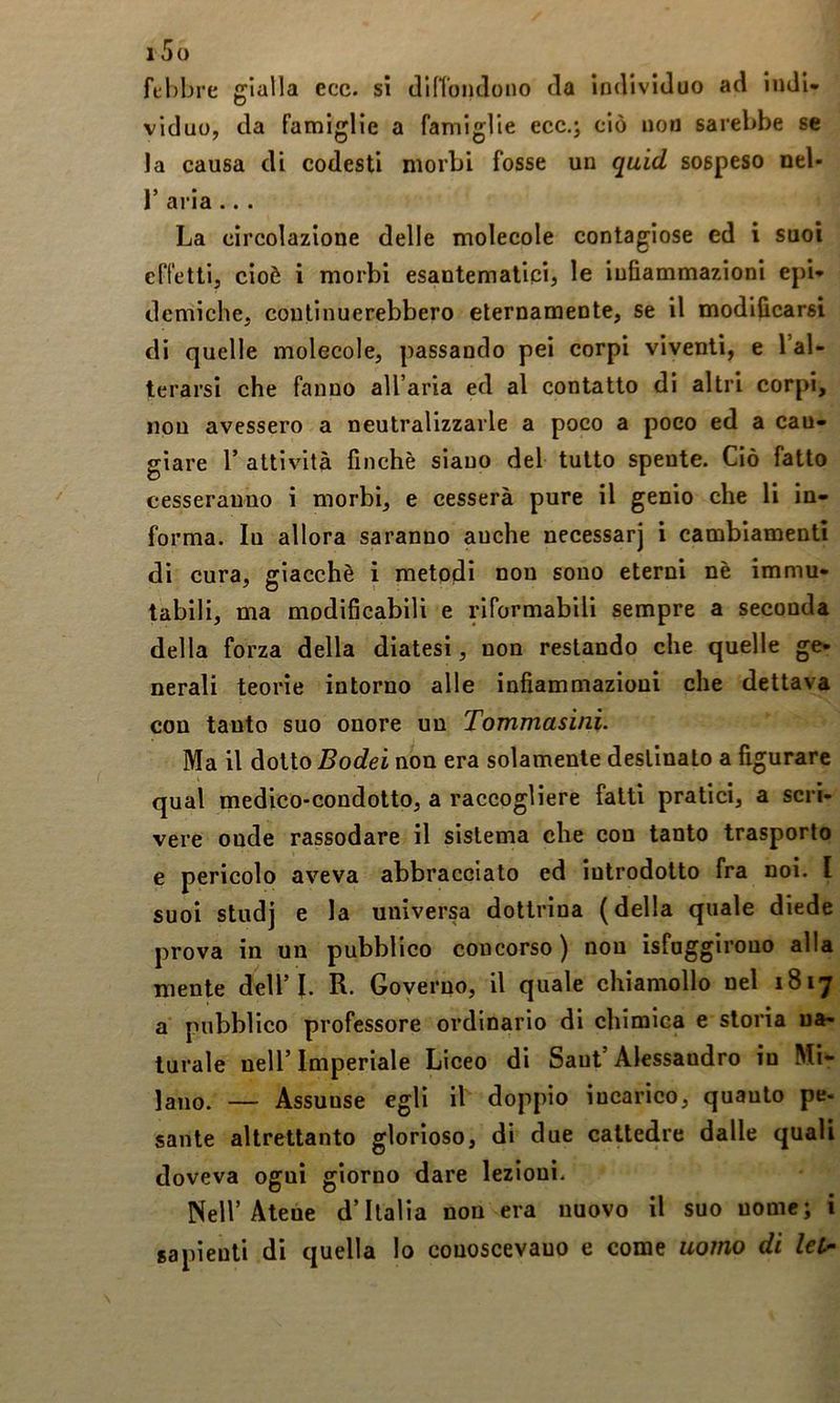 fL'l)ljre gialla ecc. si (lin'oiulono da individuo ad indi- viduo, da famiglie a famiglie ecc.j ciò nou sarebbe se la causa di codesti morbi fosse un quid sospeso nel- 1’ aria ... La circolazione delle molecole contagiose ed i suoi effetti, cioè i morbi esantematicij le infiammazioni epb demiche, continuerebbero eternamente, se il modificarsi di quelle molecole, passando pei corpi viventi, e l’al- terarsi che fanno all aria ed al contatto di altri corpi, nou avessero a neutralizzarle a poco a poco ed a can- giare r attività finché siano del tutto spente. Ciò fatto cesseranno i morbi, e cesserà pure il genio che li in- forma. lu allora saranno anche necessarj i cambiamenti di cura, giacché i metodi nou sono eterni nè immu- tabili, ma modificabili e riformabili sempre a seconda della forza della diatesi, non restando che quelle ge- nerali teorie intorno alle infiammazioni che dettava con tanto suo onore un Tommasini. Ma il dotto Bodei non era solamente destinato a figurare qual medico-condotto, a raccogliere fatti pratici, a scri- vere onde rassodare il sistema che con tanto trasporlo e pericolo aveva abbraccialo ed introdotto fra noi. l suoi studj e la universa dottrina (della quale diede prova in un pubblico concorso ) non isfnggirono alla mente dell’I. R. Governo, il quale chiamollo nel 1817 a pubblico professore ordinario di chimica e storia na- turale nell’ Imperiale Liceo di Saut’ Alessandro in Mi- lano. — Assunse egli il doppio incarico, quanto pe- sante altrettanto glorioso, di due cattedre dalle quali doveva ogni giorno dare lezioni. Nell’Atene d’Italia non era nuovo il suo nome; i sapienti di quella lo conoscevano e come uomo di
