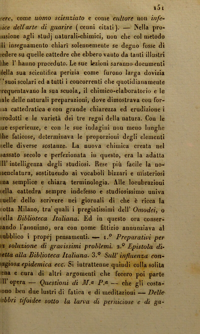 -•ere, come uomo scienziato e come cultore uou infe- ice deli arte di guarire ( cenni citati ). — Nella pro- .usione agli studj naLurali-chimici^ non che col metodo ii insegnamento chiari solennemente se degno fosse di edere su quelle cattedre che ebbero vanto da tanti illustri hhe r hanno proceduto. Le sue lezioni saranno documenti della sua scientifica perizia come furono larga dovizia .'suoi scolari ed a tutti i concorrenti che quotidianamente requentavano la sua scuola, il chimico-elaboratorio e le sale delle naturali preparazioni, dove dimostrava con for- iia cattedratica e con grande chiarezza ed erudizione i i rodotti e le varietà dei tre regni della natura. Con le lue esperienze, e con le sue indagini non meno lunghe !he faticose, determinava le proporzioni degli elementi tielle diverse sostanze. La nuova chimica creata nel .lassato secolo e perfezionata in questo, era la adatta : ir intelligenza degli studiosi. Rese più facile la no- iienclatura, sostituendo ai vocaboli bizzari e misteriosi ma semplice e chiara terminologia. Alle locubrazioui • ella cattedra sempre indefesso e studiosissimo univa incile dello scrivere nei giornali di che è ricca la i otta Milano, tra' quali i pregiatissimi dell’ Omodei, o tella Biblioteca Italiana. Ed in questo ora conser- jando l’anonimo, ora con nome fittizio annunziava al lubblico i propfj pensamenti. i.® Preparativi per ì% soluzione di gravissimi problemi. 2.® Epistola di- ■‘.etta alla Biblioteca Italiana. 3.® SulV influenza con- ^agiosa epidemica ecc. Si intrattenne quindi colla solita ma e cura di altri argomenti che fecero poi parte Il opera — Questioni di M.a P.a — che gli costa- ono ben due lustri di fatica e di meditazioni—• sbbri tifoidee sotto la larva di perniciose e di ga-