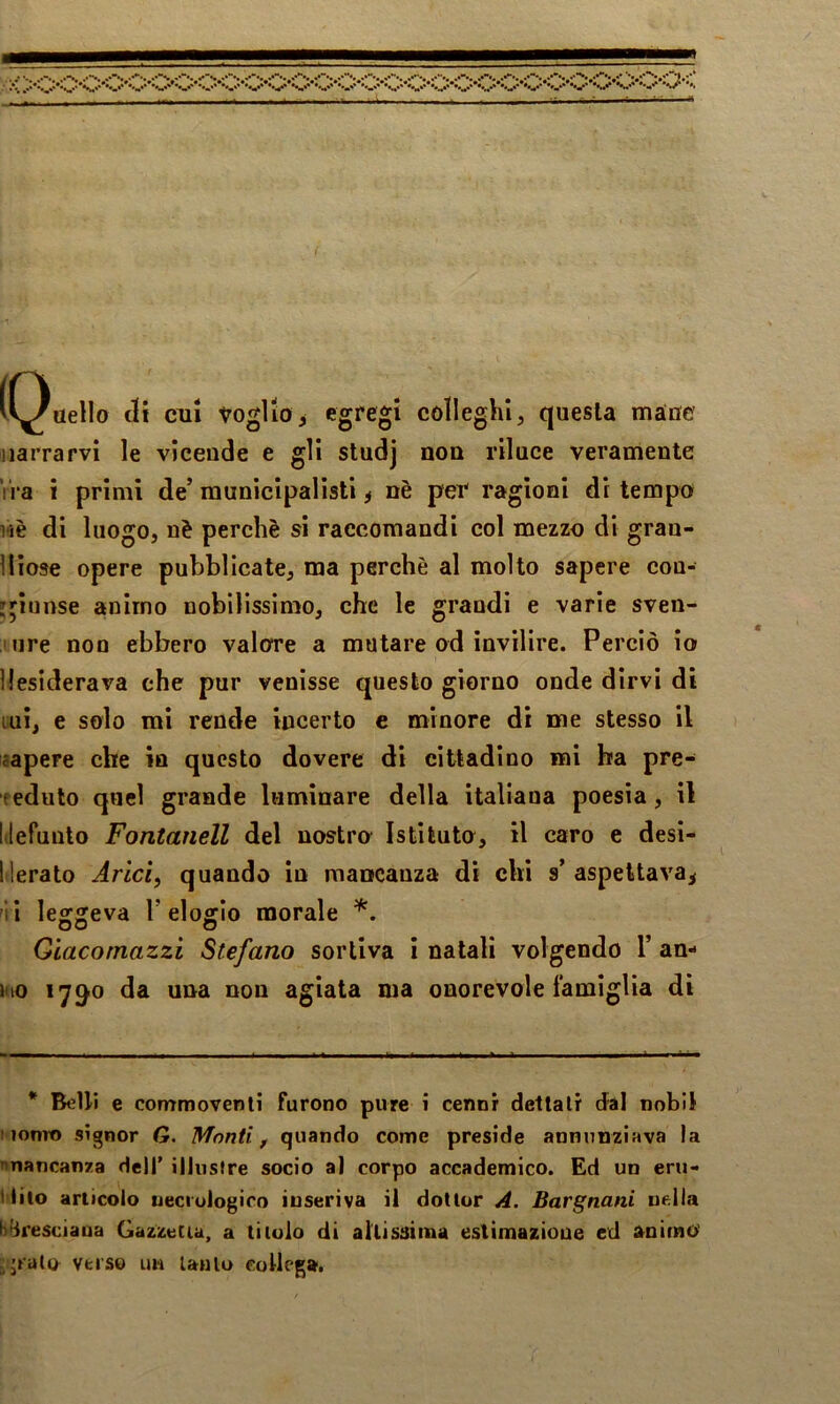 vV^tìello eli CUI voglioi colleghi, questa màuc narrarvi le vicende e gli studj nou riluce veramente ira i primi de’ municipalisti ^ nè per ragioni di tempo nè di luogo, nè perchè si raccomandi col mezzo di gran- diose opere pubblicate, ma perchè al molto sapere cou- jpunse animo nobilissimo, che le grandi e varie sven- iiire non ebbero valore a mutare od invilire. Perciò io desiderava che pur venisse questo giorno onde dirvi di ini, e solo mi rende incerto e minore di me stesso il capere che in questo dovere di cittadino mi ha pre- f edulo quel grande luminare della italiana poesia, il litefunlo Fontanell del nostro Istituto, il caro e desi- Merato Arici, quando in mancanza di chi s’ aspettava^ ^ii lescsreva T elosrlo morale Giacomazzi Stefano sortiva i natali volgendo 1’ an- »no lyg'O da una non agiata ma onorevole famiglia dì * Belli e commoventi furono pure i cenni dettali dal nobil I lomt) signor G. Monti, quando come preside annunziava la ^mancanza dell’ illustre socio a] corpo accademico. Ed un eru- tliio articolo ueciulogico iuseriva il dottor A. Bargnani nella bfjresciaua GazzeCia, a titolo di altissima eslìmazioue ed a^niino' .'rato verso im lauto collega.