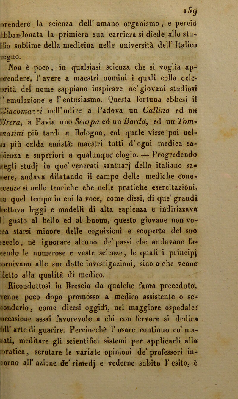 i5g ^rendere la scienza dell’ umano organismo, e perciò ibandonata la primiera sua carriera si diede allo stu- lio sublime della medicina nelle università dell’ Italico regno. Non è poco, in qualsiasi scienza che si voglia ap- prendere^ r avere a maestri uomini i quali colla cele- l’prità dei nome sappiano inspirare ne’ giovani studiosi 'emulazione e l’entusiasmo. Questa fortuna ebbesi il 'Ttacomazzi nell’udire a Padova Un Gallino ed un 3rera, a Pavia uno Scarpa ed un Borda, ed un Tom- rnasini piu tardi a Bologna, col quale visse poi uel- aa più calda amistà: maestri tutti d’ogui medica sa- pienza e superiori a qualunque elogio. — Progredendo if egli studj in que’ venerati santuarj dello italiano sa^ fiere, andava dilatando il campo delle mediche cono- Lcenze Si nelle teoriche che nelle pratiche esercitazióni, na quel tempo in cui la Voce, come dissi, di que’ grandi Itiettava leggi e modelli di alta sapienza e indirizzava li gusto al bello ed al buono, questo giovane non vo-^ s.ia starsi minore delle cognizioni e scoperte del suo eecolo, nè ignorare alcuno de’passi che andavano fa- eendo le numerose c vaste scienze, le quali i principi airnivano alle sue dotte investigazioni, sino a che venne licito alla qualità di medico. Ricondottosi in Brescia da qualche fama preceduto, renne poco dopo promosso’ a medico assistente o se-^ (ondario, come dicesi oggidì, nel maggiore ospedale: ►ccasioue assai favorevole a chi con fervore si dedica irli’ atte di guarire. Perciocché 1’ usare continuo co’ ma- iali, meditare gli scientifici sistemi per applicarli alla pratica, scrutare le variate opinioni de’professori in- orno all’azione de’rime dj e vederne subito l’esito, è
