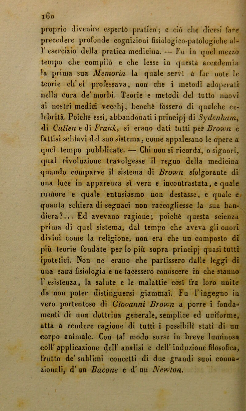 proprio divenire csperlò pratico ; e ciò che drcesl fare precedere profonde cognizioni fisiologico-patologiclie al- r esercizio della pratica medicina. — Fu in quel mezzo tempo che compilò e che lesse In questa accademia la prima sua Memoria la quale servì a far noie le teorie eh’ei professava, non che i metodi adoperati nella cura de’morbi. Teorie e raetcdi del tutto nuovi ai nostri medici vecchj, benché fossero di qualche ce- lebrità. Poiché essi, abbandonati i principj di Sydenham^ di Cullen e di Frank, si erano dati lutti per Brown e fattisi schiavi del suo sistema, come appalesano le opere a quel tempo pubblicate. — Chi non si ricorda, o signori, qual rivoluzione travolgesse il regno della medicina quando comparve il sistema di Brown sfolgorante di una luce in apparenza sì vera e incontrastata, e quale rumore e quale entusiasmo non destasse, e quale e quanta schiera di seguaci non raccogliesse la sua ban- diera?... Ed avevano ragione; poiché questa scienza prima di quel sistema, dal tempo che aveva gli onori divini come la religione, non era che un composto di più teorie fondate per lo più sopra priucipj quasi tutti ipotetici. Non ne erano che partissero dalle leggi di una sana fisioloorla e ne facessero conoscere in che stanno T esistenza, la salute e le malattie così fra loro unite da non poter distinguersi giammai. Fu l’ingegno in vero portentoso di Giovanni Brown a porre i fonda- menti di una dottrina generale, semplice ed uniforme, atta a rendere ragione di tutti ì possibili stati di un corpo animale. Con tal modo sorse in breve luminosa coir applicazione dell’analisi e dell’Induzione filosofica, frutto de’ sublimi concetti di due grandi suoi conna- zionali, d’ un Bacone c d’ un Newton.