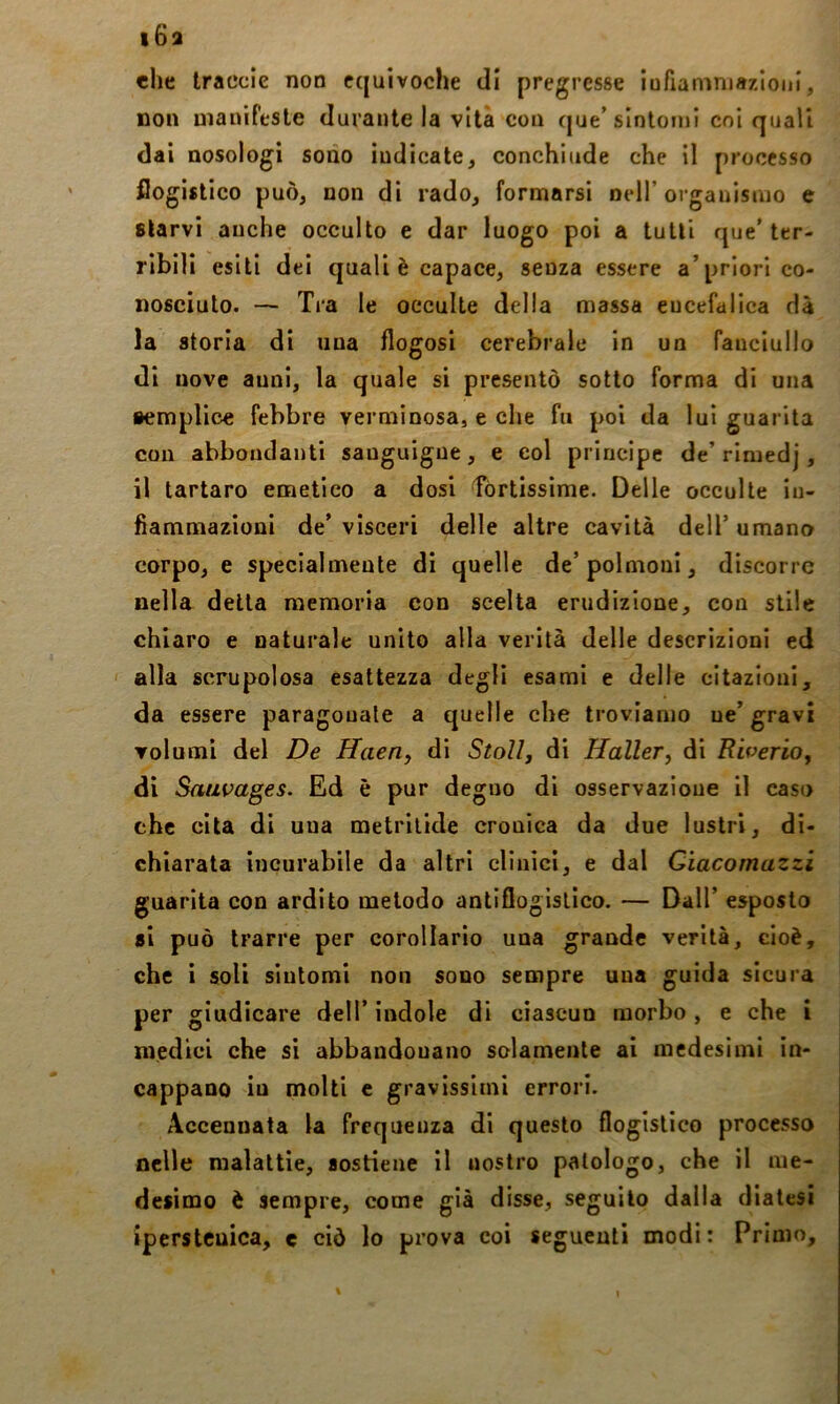 i6a che Iraccie non equivoche di pregresse iufianiniaz/ioiii, non uìanirtsle durante la vita con (jue’sintomi coi quali dai nosologi sodo indicate^ conchiude che il processo flogistico può, non di rado, formarsi nell’organismo e starvi anche occulto e dar luogo poi a tutti que'ter- ribili esiti dei quali è capace, senza essere a’priori co- nosciuto. — Tra le occulte della massa encefalica dà la storia di una flogosi cerebrale in un fanciullo di nove aunl, la quale si presentò sotto forma di una aemplice febbre verminosa, e che fu poi da lui guarita con abbondanti sanguigne, e col principe de’rimedj , il tartaro emetico a dosi fòrtissime. Delle occulte in- fiammazioni de’ visceri delle altre cavità dell’ umano corpo, e specialmente di quelle de’polmoni, discorre nella della memoria con scelta erudizione, con stile chiaro e naturale unito alla verità delle descrizioni ed ' alla scrupolosa esattezza degli esami e delle citazioni, da essere paragonale a quelle che troviamo ne’gravi volumi del De Haeriy di Stoll, di Haller^ di Riverioj di Saiwages. Ed è pur degno di osservazione il caso che cita di una roetrilide cronica da due lustri, di- chiarata incurabile da altri clinici, e dal Gìacomazzi guarita con ardito metodo antiflogistico. — Dall’ esposto si può trarre per corollario una grande verità, cioè, che i soli sintomi non sono sempre una guida sicura per giudicare dell’indole di ciascun morbo, e che i medici che si abbandonano solamente ai medesimi in- cappano in molti c gravissimi errori. Accennata la frequenza di questo flogistico processo nelle malattìe, sostiene il «ostro patologo, che il me- desimo è sempre, come già disse, seguilo dalla diatesi iperstcuica, e ciò lo prova coi seguenti modi: Primo,