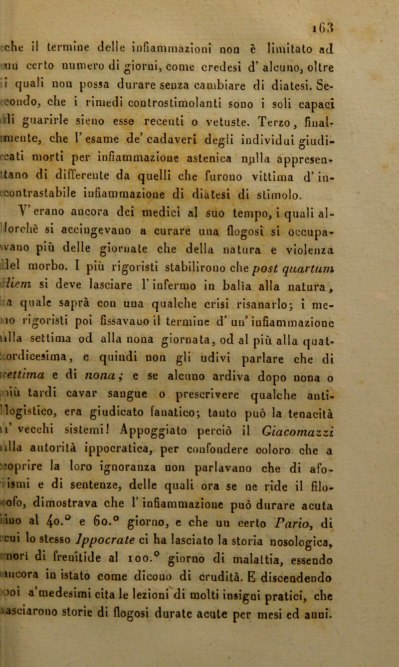 che il termine delle infiammazioni non è limitato ad un certo numero di giorni, come credesi d’alcuno, oltre li quali non possa durare senza cambiare di diatesi. Se- condo, che i rimedi controstimolanti sono i soli capaci iidi guarirle sieno esse recenti o vetuste. Terzo, finalr mielite, che Tesarne de’cadaveri deffli individui o’iudi- o o ccati morti per infiammazione astenica nplla appresen- ttano di differente da quelli che furono vittima d’in- cconlrastabile infiammazione di diatesi di stimolo. V erano ancora dei medici al suo tempo, i quali al- llorchè si accingevano a curare una flogosi si occupa- vvano più delle giornate che della natura e violenza [lìel morbo. I più rigoristi stabilirono che post quartum tdiem si deve lasciare T infermo in balìa alla natura, l a quale saprà con una qualche crisi risanarlo; i rae- iio rigoristi poi fissavano il termine d’un’infiammazione Itila settima od alla nona giornata, od al più alla qual- ‘ ordicesima, e quindi non gli udivi parlare che di h'ettima e di nona ; e se alcuno ardiva dopo nona o poiù tardi cavar sangue o prescrivere qualche anti- 1 logistico, era giudicato fanatico; tanto può la tenacità u’ vecchi sistemi! Appoggiato perciò il Qiacomazzi iilla autorità ippocratica, per confondere coloro die a ?5oprire la loro ignoranza non parlavano che di afo- i ismi e di sentenze, delle quali ora se ne ride il filo- ' ofo, dimostrava che T infiammazione può durare acuta iiuo al 4o.® e 6o.° giorno, e che un certo PariOy di :cui lo stesso Jppocrate ci ha lasciato la storia nosologica, morì di frenitlde al ioo.° giorno di malattia, essendo incora in istato come dicono di crudità. E discendendo Joi a’medesirai cita le lezioni di molti insigni pratici, che iasciarono storie di flogosi durate acute per mesi ed anni.