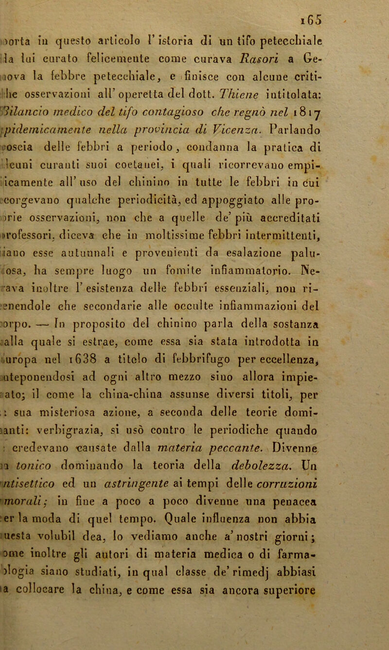 )orta iu questo arlieolo l’istoria di un tifo petecchiale la lui curato felicemente come curava Rasori a Ge- nova la febbre petecchiale, e ifinisce con alcune criti- lie osservazioni all’operetta del dott. T/zie/ze intitolata: Slilaiicio medico del tifo contagioso che regnò nel 18 17 \pidemicamente nella provincia di Vicenza. Parlando coscia delle febbri a periodo, condanna la pratica di Icuni curanti suoi coetanei, i quali ricorrevano empi- iicaraente all’uso del chinino in tutte le febbri in dui correvano qualche periodicità, ed appoggiato alle pro- prie osservazioni, non che a quelle de’ più accreditati professori, diceva che in moltissime febbri intermittenti, iiauo esse autunnali e provenienti da esalazione palu- dosa, ha sempre luogo un fomite infiammatorio. Ne- ava inoltre 1’ esistenza delle febbri essenziali, non ri- unendole che secondarie alle occulte infiammazioni del ;5orpo. — In proposito del chinino parla della sostanza calla quale si estrae, come essa sia stata introdotta in iiuropa nel i638 a titolo di febbrifugo per eccellenza, mteponendosì ad ogni altro mezzo sino allora impie- galo; il come la china-china assunse diversi titoli, per , 1 sua misteriosa azione, a seconda delle teorie domi- santi: verbigrazia, si usò contro le periodiche quando : credevano «causate dalla materia peccante. Divenne m tonico dominando la teoria della debolezza. Un 'ìitisettico ed un astringente ai tempi delle corruzioni 'morali; iu fine a poco a poco divenne una penacea ?er1amoda di quel tempo. Quale influenza non abbia ucsta volubil dea, lo vediamo anche a’nostri giorni; ome inoltre gli autori di materia medica 0 di farma- )logia siano studiati, in qual classe de’rimedj abbiasi la collocare la china, e come essa sia ancora superiore