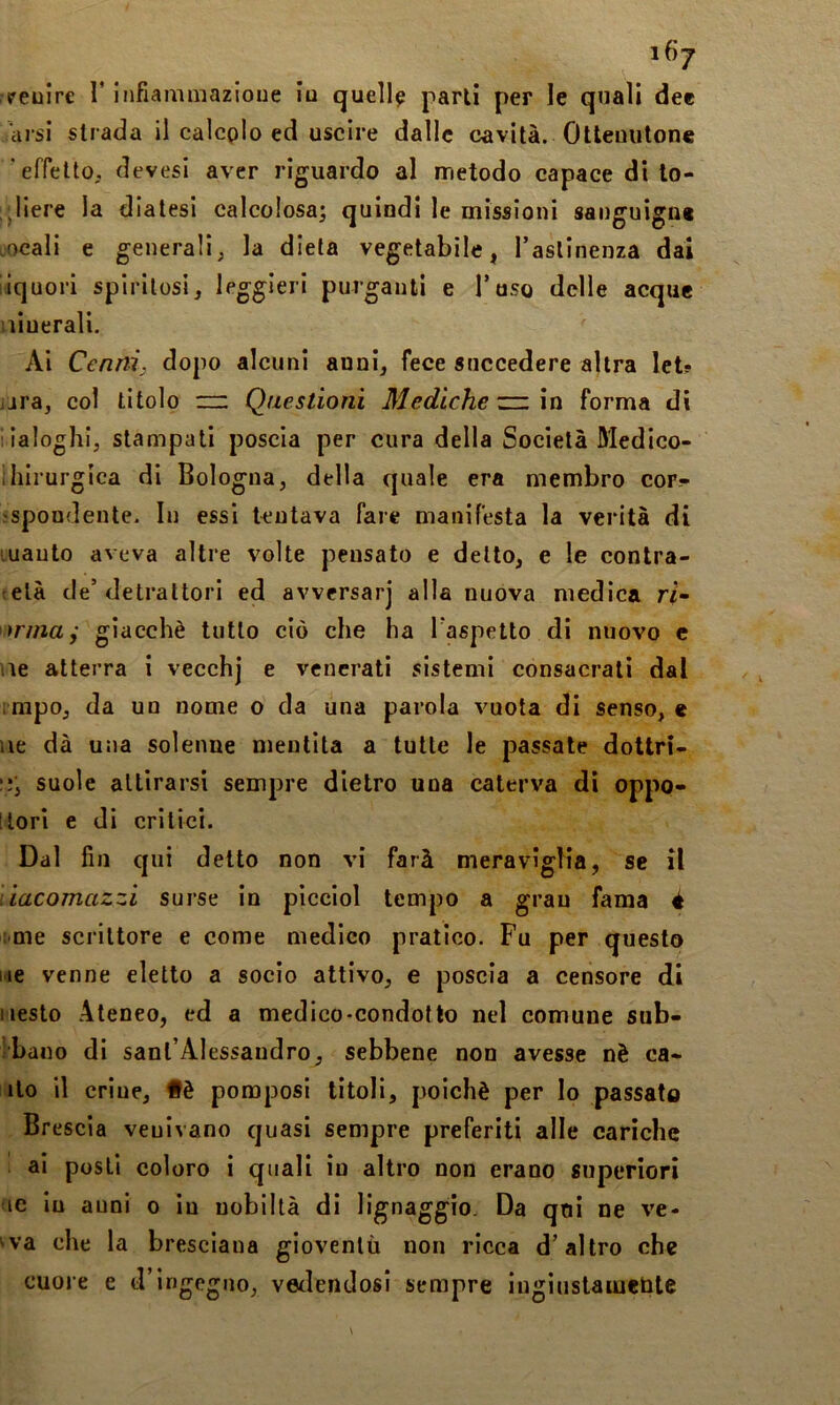 peulre T infiammazioue ia quella parli per le quali dee arsi strada il calcplo ed uscire dalle cavità. Otleuutone 'effetto, devesi aver riguardo al metodo capace di to- gliere la diatesi calcolosa; quindi le missioni sanguigne ocali e generali, la dieta vegetabile, Tasllnenza dai liquori spiritosi, leggieri purganti e Toso delle acque niuerali. Ai Cenni; dopo alcuni anni, fece succedere altra let? jjra, col titolo Questioni Mediche zzi \vi forma di iialoghi, stampati poscia per cura della Società Medico- ihirurgica di Bologna, della quale era membro cor;- spondente. In essi tentava fare manifesta la verità di vuauto aveva altre volte pensato e detto, e le contra- elà de’detrattori ed avversar] alla nuova medica ri- trina j giacché tutto ciò che ha l aspetto di nuovo c vie atterra i vecchj e venerati sistemi consacrali dal ;mpo, da un nome o da una parola vuota di senso, e Ile dà una solenne mentita a tutte le passate dottri- suole attirarsi sempre dietro una caterva di oppo- Itori e di critici. Dal fin qui detto non vi farà meravìglia, se il liacomazzi surse in picciol tempo a gran fama è vme scrittore e come medico pratico. Fu per questo hie venne eletto a socio attivo, e poscia a censore di iiesto Ateneo, ed a medico-condotto nel comune sub- bano di sant’Alessandro, sebbene non avesse nè ca- llo il crine. Uè pomposi titoli, poiché per Io passato Brescia veuivano quasi sempre preferiti alle cariche ai posti coloro i quali in altro non erano superiori ic In auni o in nobiltà di lignaggio. Da qni ne ve- •va che la bresciana gioventù non ricca d’altro che cuore e d’ingegno, vetlendosì sempre lugìiistameùte