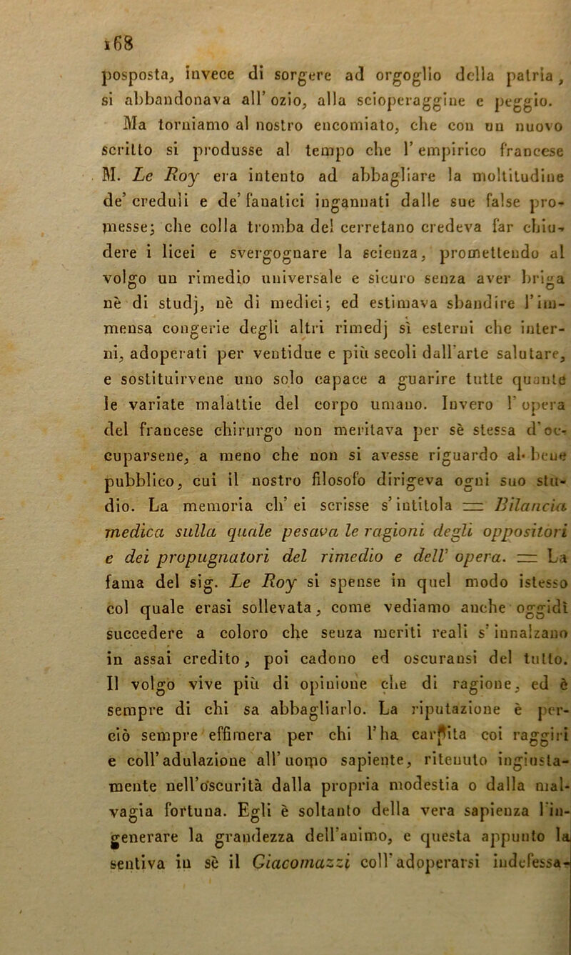 posposta, invece di sorgere ad orgoglio della patria, si abbandonava all’ozio, alla scloperagglue c peggio. Ma torniamo al nostro encomiato, che con un nuovo scritto si produsse al tempo che T empirico francese BI. Le Roy era intento ad abbagliare la moltitudine de’creduli e de’fanatici ingannati dalle sue false pro- messe; che colla tromba del cerretano credeva far chiù-, dere i licei e svergognare la scienza, promettendo al volffo un rimedio universale e sicuro senza aver briija nè di studj, nè di medici; ed estimava sbandire riin- mensa congerie degli altri rimedj sì esterni che inter- ni, adoperati per ventidue e più secoli dall’arte salutare, e sostituirvene uno solo capace a guarire tutte quante le variate malattie del corpo umano. Invero l’opera del francese chirurgo non meritava per sè stessa d’ocv cuparsene, a meno che non si avesse riguardo ah bene pubblico, cui il nostro filosofo dirigeva ogni suo sta- dio. La memoria eh’ei scrisse s’intitola rzz Bilancia, medica sulla quale pesava le ragioni cicali oppositori e dei propugnatori del rimedio e dell opera, zz: La fama del sig. Le Boy si spense in quel modo istesso col quale crasi sollevata, come vediamo anche oggidì succedere a coloro che senza meriti reali s’Innalzano in assai credito, poi cadono ed oscurausi del tutto. Il volgo vive più di opinione che di ragione, ed è sempre di chi sa abbagliarlo. La riputazione è per- ciò sempre effimera per chi l’ha car[liita coi raggiri e coir adulazione all’nonio sapiente, ritenuto ingiusta- mente nell’o'scurità dalla propria modestia o dalla mal- vagia fortuna. Egli è soltanto della vera sapienza Tin- generare la grandezza dell’animo, e questa appunto la sentiva in sè il Giacomazzi coll’adoperarsi indefessa-!-