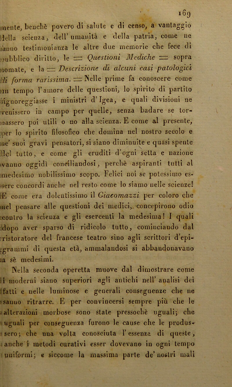 iiienle^ beuchè povero dì salute e di censo, a vantaggio della scienza, dell’umanità e della patria, come ne Vanno testimonianza le altre due memorie che fece di pubblico dirìllo, le = Questioni Mediche sopra nomate, e la zir Descrizione di alcuni casi patologici di forma rarissima. z=z Nelle prime fa conoscere come ;in tempo l’amore delle questioni, lo spirito di partilo ■riguoreggiasse i ministri d’Igea, e quali divisioni ne venissero in campo per quelle, senza badare se tor- iuassero poi utili o no alla scienza. E come al presente, per lo spirito filosofico che domina nel nostro secolo e soe’ suoi gravi pensatori, si siano diminuite e quasi spente del tutto, e come gli eruditi d’ogni setta e nazione (vanno oggidì conciliandosi, perchè aspiranti tutti al medesimo nobilissimo scopo. Felici noi se potessimo es^^ sere concordi anche nel resto come lo siamo nelle scienze! ÌE come era dolentissimo il Giacomazzi per coloro che hoel pensare alle questioni dei medici, concepirono odio ccontro la scienza e gli esercenti la medesima! I quali :dopo aver sparso di ridicolo tutto, cominciando dal [ristoratore del francese teatro sino agli scrittori d’epi- j.gramml di questa età, ammaleindosi si abbandonavano ca sè medesimi. Nella seconda operetta muove dal dimostrare come ii moderni siano superiori agli antichi nell’ analisi dei 1 fatti e nelle luminose e generali conseguenze che ne osanno ritrarre. E per convìncersi sempre più che le i alterazioni morbose sono state pressoché uguali; che 1 uguali per conseguenza furono le cause che le produs-» .'Sero; che una volta conosciuta l’essenza di queste, . anche i metodi curativi esser dovevano in ogni tempo uniformi; e siccome la massima parte de’nostri mali